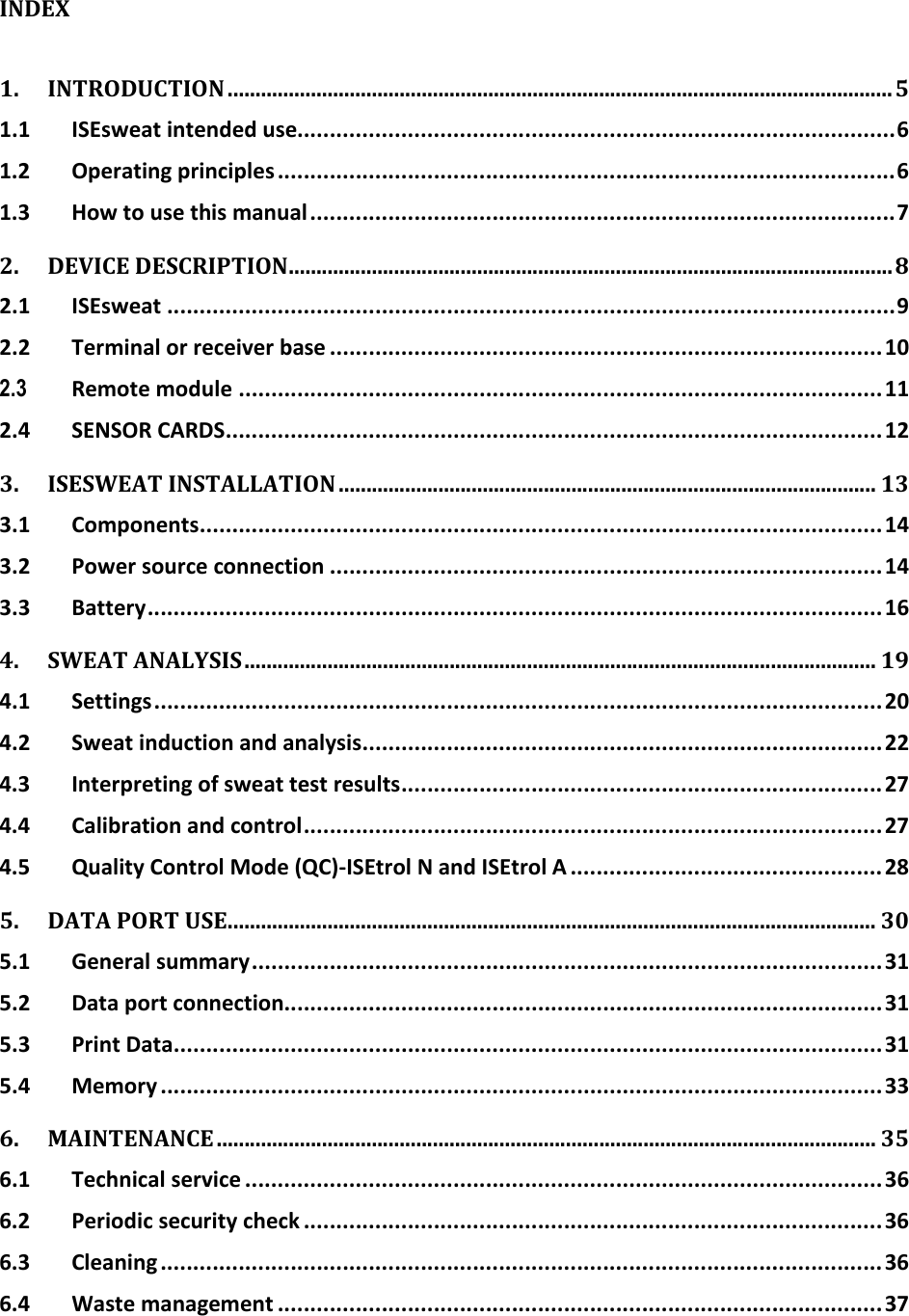      INDEX  1. INTRODUCTION ........................................................................................................................ 5 1.1 ISEsweat intended use............................................................................................ 6 1.2 Operating principles ............................................................................................... 6 1.3 How to use this manual .......................................................................................... 7 2. DEVICE DESCRIPTION ............................................................................................................. 8 2.1 ISEsweat ................................................................................................................ 9 2.2 Terminal or receiver base ..................................................................................... 10 2.3 Remote module ................................................................................................... 11 2.4 SENSOR CARDS ..................................................................................................... 12 3. ISESWEAT INSTALLATION ................................................................................................. 13 3.1 Components ......................................................................................................... 14 3.2 Power source connection ..................................................................................... 14 3.3 Battery ................................................................................................................. 16 4. SWEAT ANALYSIS .................................................................................................................. 19 4.1 Settings ................................................................................................................ 20 4.2 Sweat induction and analysis ................................................................................ 22 4.3 Interpreting of sweat test results .......................................................................... 27 4.4 Calibration and control ......................................................................................... 27 4.5 Quality Control Mode (QC)-ISEtrol N and ISEtrol A ................................................ 28 5. DATA PORT USE..................................................................................................................... 30 5.1 General summary ................................................................................................. 31 5.2 Data port connection............................................................................................ 31 5.3 Print Data ............................................................................................................. 31 5.4 Memory ............................................................................................................... 33 6. MAINTENANCE ....................................................................................................................... 35 6.1 Technical service .................................................................................................. 36 6.2 Periodic security check ......................................................................................... 36 6.3 Cleaning ............................................................................................................... 36 6.4 Waste management ............................................................................................. 37   