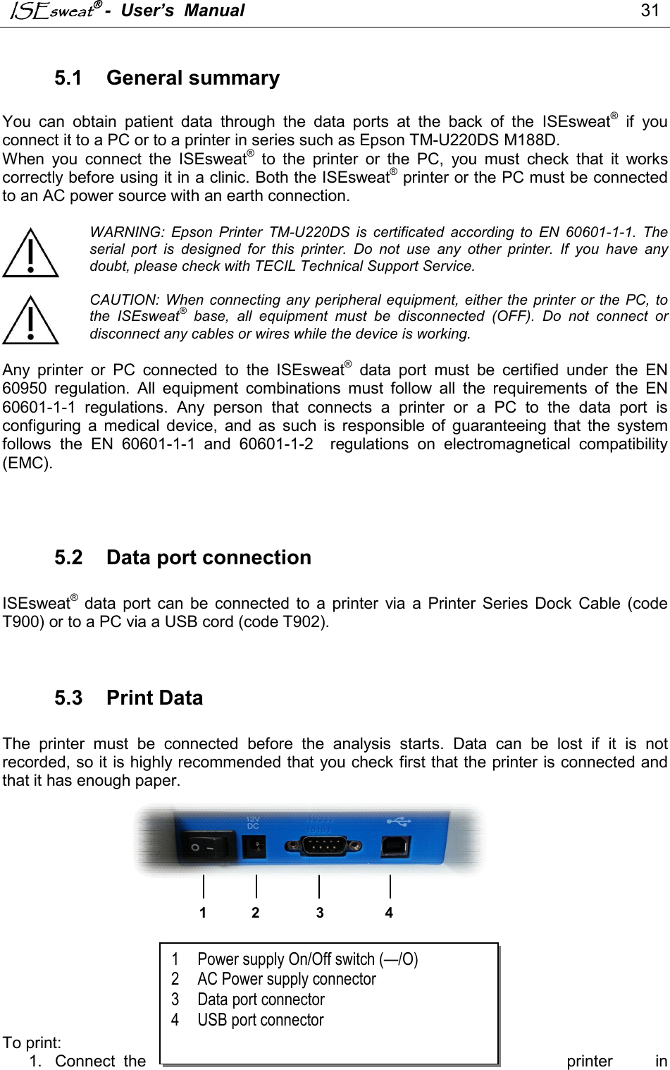 ISEsweat -  User’s  Manual                                                                                 31   5.1  General summary  You  can  obtain  patient  data  through  the  data  ports  at  the  back  of  the  ISEsweat®  if  you connect it to a PC or to a printer in series such as Epson TM-U220DS M188D. When  you  connect  the  ISEsweat®  to  the  printer  or  the  PC,  you  must  check  that  it  works correctly before using it in a clinic. Both the ISEsweat® printer or the PC must be connected to an AC power source with an earth connection.  WARNING:  Epson  Printer  TM-U220DS  is  certificated  according  to  EN  60601-1-1.  The serial  port  is  designed  for  this  printer.  Do  not  use  any  other  printer.  If  you  have  any doubt, please check with TECIL Technical Support Service.  CAUTION:  When connecting any peripheral  equipment, either  the  printer  or  the PC,  to the  ISEsweat®  base,  all  equipment  must  be  disconnected  (OFF).  Do  not  connect  or disconnect any cables or wires while the device is working.  Any  printer  or  PC  connected  to  the  ISEsweat®  data  port  must  be  certified  under  the  EN 60950  regulation.  All  equipment  combinations  must  follow  all  the  requirements  of  the  EN 60601-1-1  regulations.  Any  person  that  connects  a  printer  or  a  PC  to  the  data  port  is configuring  a  medical  device,  and  as  such  is  responsible  of  guaranteeing  that  the  system follows  the  EN  60601-1-1  and  60601-1-2    regulations  on  electromagnetical  compatibility (EMC).    5.2  Data port connection  ISEsweat® data  port  can be  connected  to  a  printer  via  a  Printer  Series  Dock  Cable  (code T900) or to a PC via a USB cord (code T902).   5.3  Print Data   The  printer  must  be  connected  before  the  analysis  starts.  Data  can  be  lost  if  it  is  not recorded, so it is highly recommended that you check first that the printer is connected and that it has enough paper.               To print: 1.  Connect  the  printer  in 1 Power supply On/Off switch (—/O) 2 AC Power supply connector 3 Data port connector 4 USB port connector   1 2 3 4 