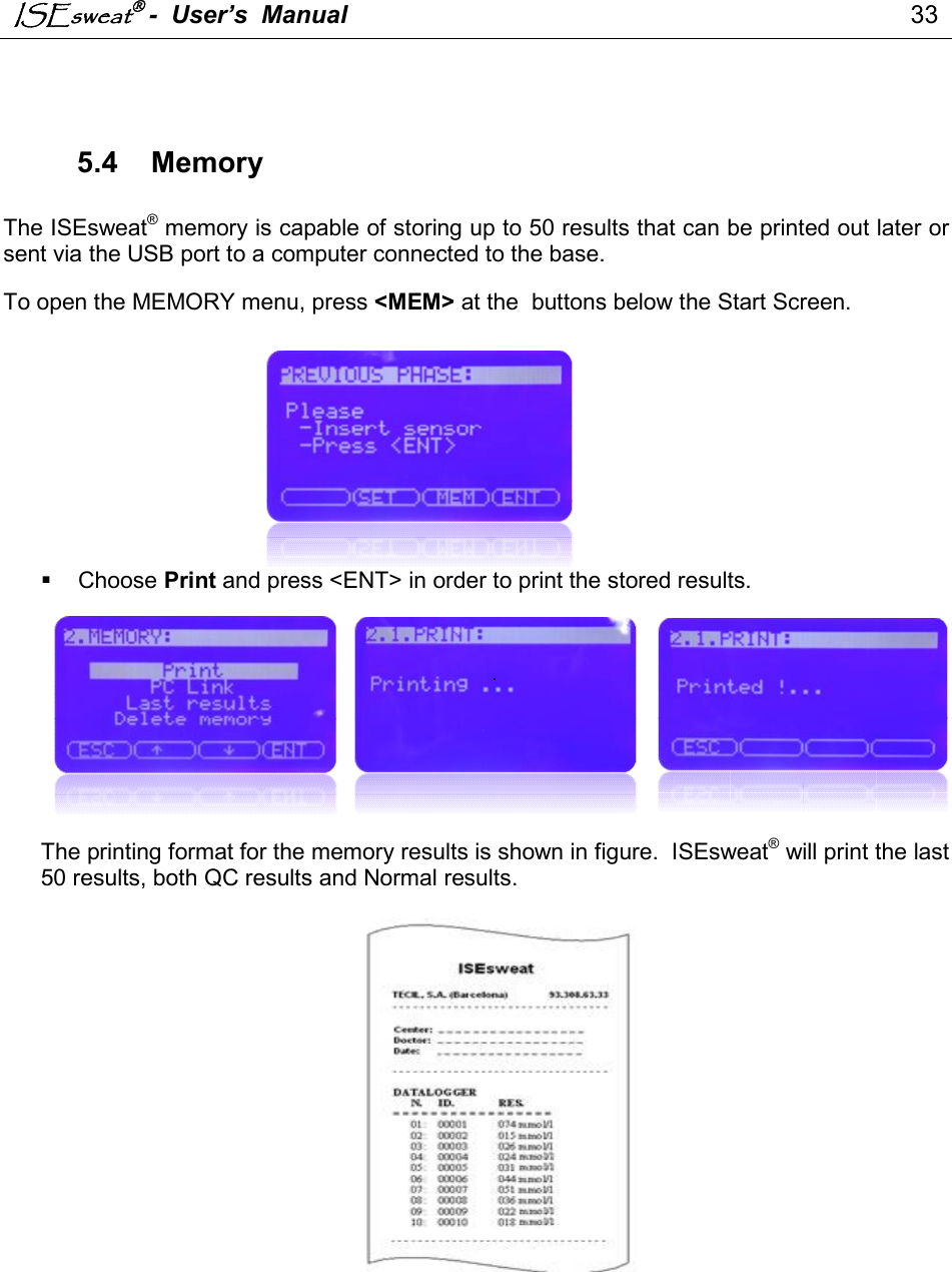 ISEsweat -  User’s  Manual                                                                                 33     5.4  Memory  The ISEsweat® memory is capable of storing up to 50 results that can be printed out later or sent via the USB port to a computer connected to the base.       To open the MEMORY menu, press &lt;MEM&gt; at the  buttons below the Start Screen.                   Choose Print and press &lt;ENT&gt; in order to print the stored results.      .       The printing format for the memory results is shown in figure.  ISEsweat® will print the last 50 results, both QC results and Normal results.     