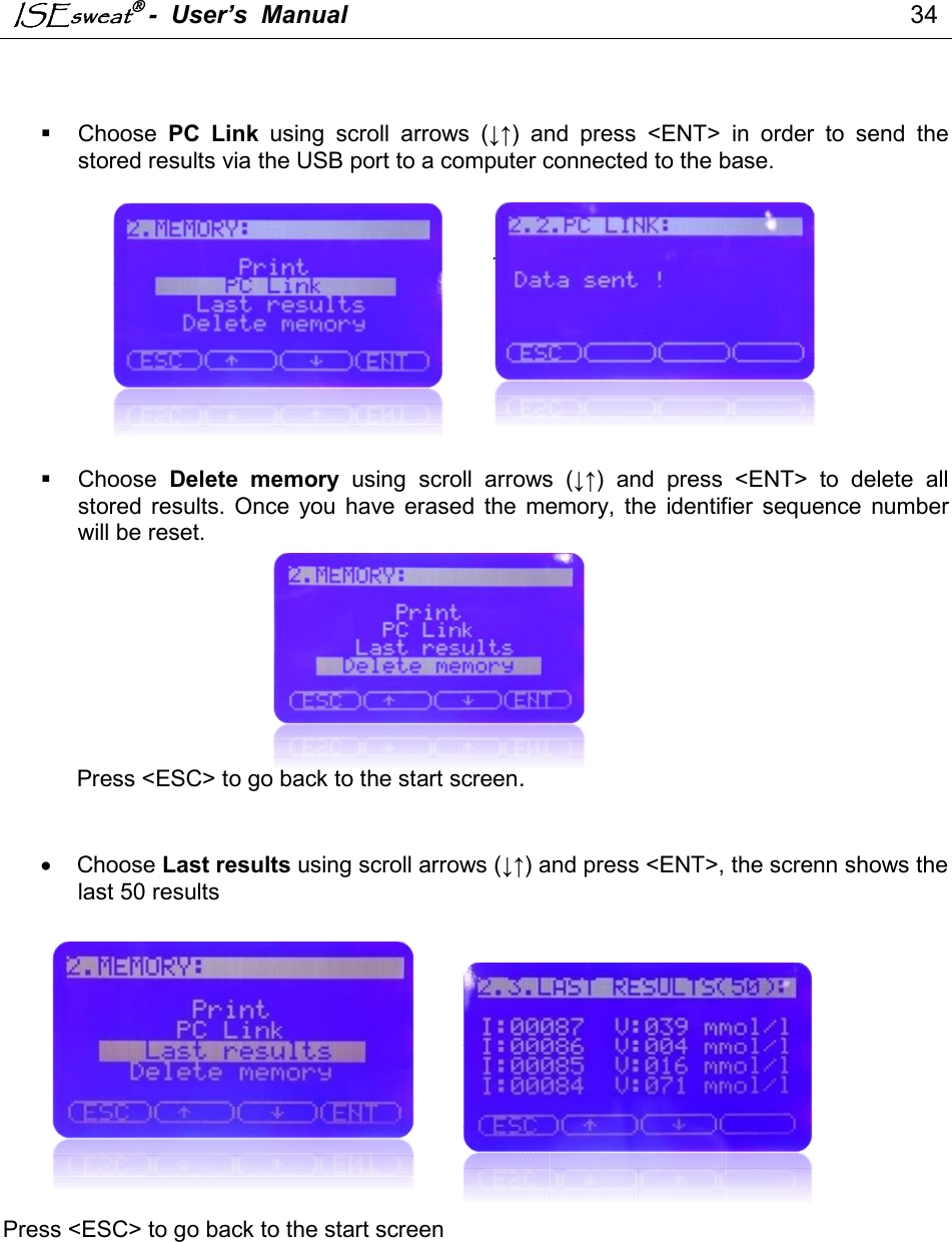 ISEsweat -  User’s  Manual                                                                                 34                                                                                              Choose  PC  Link  using  scroll  arrows  (↓↑)  and  press  &lt;ENT&gt;  in  order  to  send  the stored results via the USB port to a computer connected to the base.       .          Choose  Delete  memory  using  scroll  arrows  (↓↑)  and  press  &lt;ENT&gt;  to  delete  all stored  results. Once  you  have  erased  the  memory,  the  identifier  sequence  number will be reset.          Press &lt;ESC&gt; to go back to the start screen.     Choose Last results using scroll arrows (↓↑) and press &lt;ENT&gt;, the screnn shows the last 50 results                Press &lt;ESC&gt; to go back to the start screen