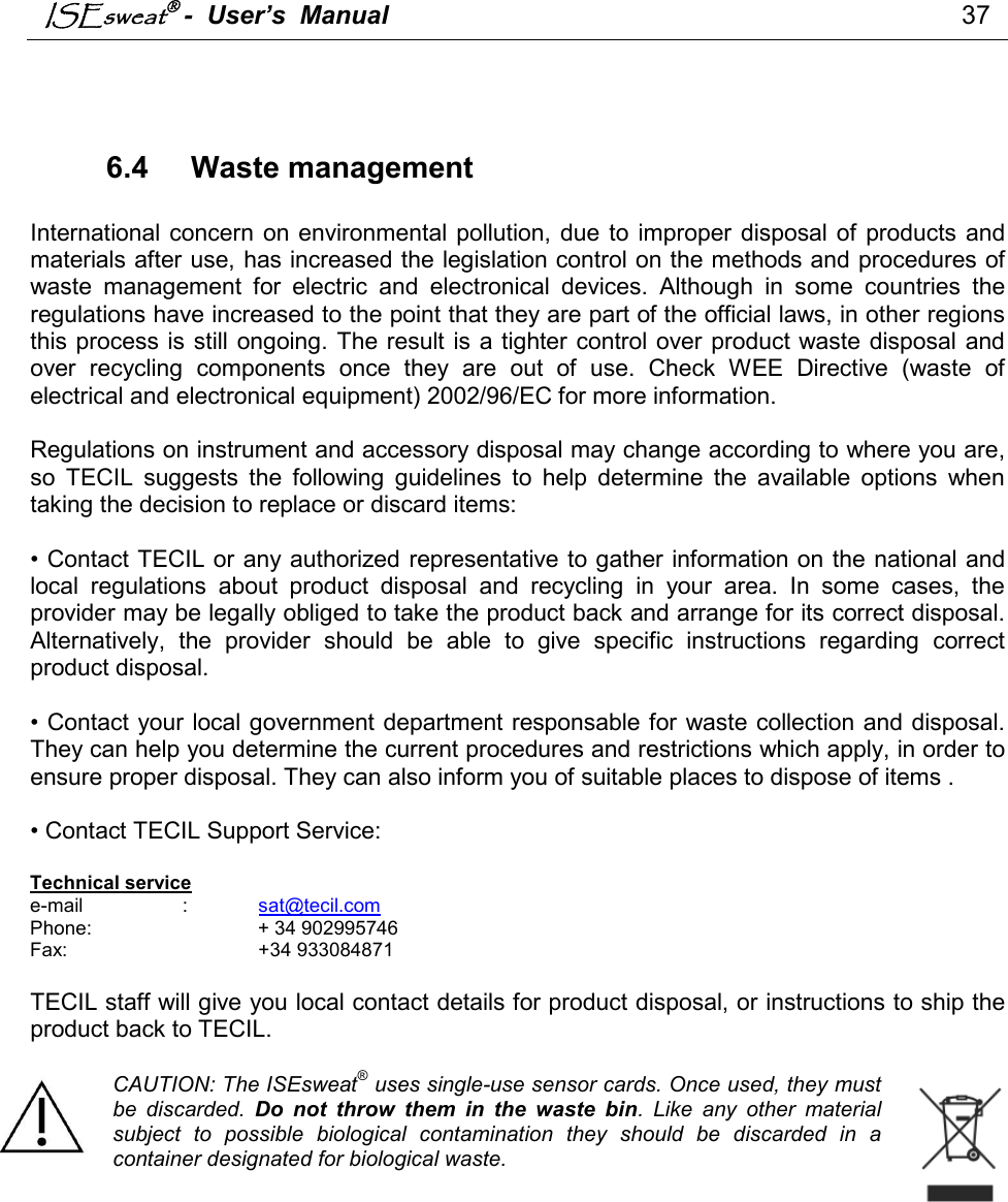 ISEsweat -  User’s  Manual                                                                                37     6.4   Waste management  International concern  on  environmental pollution, due to  improper  disposal of  products and materials after use, has increased the legislation control on the methods and procedures of waste  management  for  electric  and  electronical  devices.  Although  in  some  countries  the regulations have increased to the point that they are part of the official laws, in other regions this process is still ongoing. The result  is a tighter control over product waste disposal and over  recycling  components  once  they  are  out  of  use.  Check  WEE  Directive  (waste  of electrical and electronical equipment) 2002/96/EC for more information.   Regulations on instrument and accessory disposal may change according to where you are, so  TECIL  suggests  the  following  guidelines  to  help  determine  the  available  options  when taking the decision to replace or discard items:   • Contact TECIL or any authorized representative to gather information on the national and local  regulations  about  product  disposal  and  recycling  in  your  area.  In  some  cases,  the provider may be legally obliged to take the product back and arrange for its correct disposal. Alternatively,  the  provider  should  be  able  to  give  specific  instructions  regarding  correct product disposal.   • Contact your local government department responsable for waste collection and disposal. They can help you determine the current procedures and restrictions which apply, in order to ensure proper disposal. They can also inform you of suitable places to dispose of items .  • Contact TECIL Support Service:   Technical service e-mail    :   sat@tecil.com  Phone:                  + 34 902995746 Fax:      +34 933084871  TECIL staff will give you local contact details for product disposal, or instructions to ship the product back to TECIL.  CAUTION: The ISEsweat® uses single-use sensor cards. Once used, they must be  discarded.  Do  not  throw  them  in  the  waste  bin.  Like  any  other  material subject  to  possible  biological  contamination  they  should  be  discarded  in  a container designated for biological waste.                