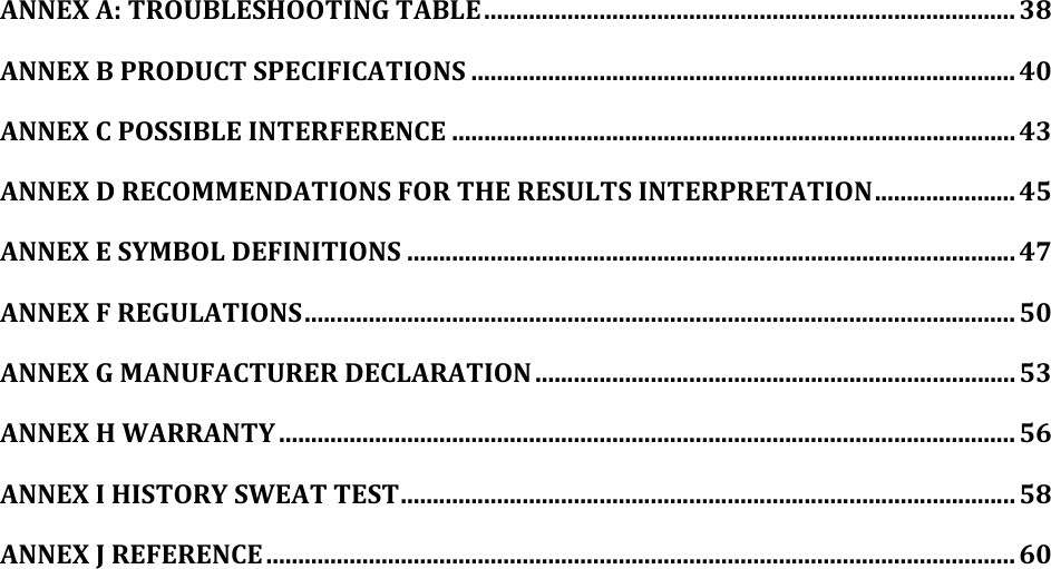 ANNEX A: TROUBLESHOOTING TABLE ................................................................................... 38 ANNEX B PRODUCT SPECIFICATIONS ..................................................................................... 40 ANNEX C POSSIBLE INTERFERENCE ........................................................................................ 43 ANNEX D RECOMMENDATIONS FOR THE RESULTS INTERPRETATION ...................... 45 ANNEX E SYMBOL DEFINITIONS ............................................................................................... 47 ANNEX F REGULATIONS ............................................................................................................... 50 ANNEX G MANUFACTURER DECLARATION ........................................................................... 53 ANNEX H WARRANTY ................................................................................................................... 56 ANNEX I HISTORY SWEAT TEST ................................................................................................ 58 ANNEX J REFERENCE ..................................................................................................................... 60  