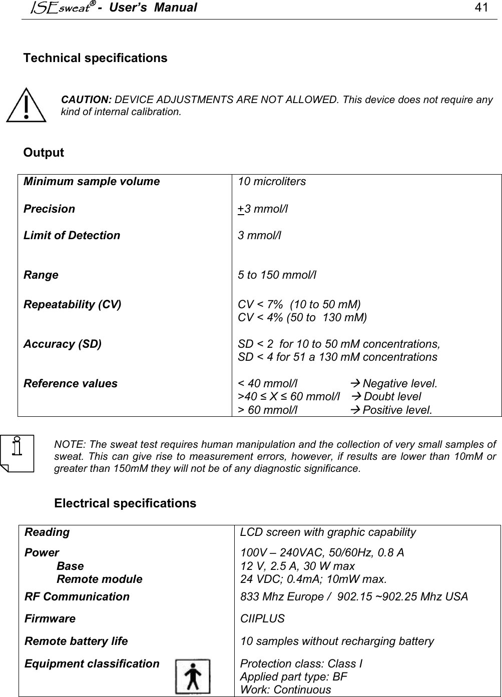 ISEsweat -  User’s  Manual                                                                                41    Technical specifications   CAUTION: DEVICE ADJUSTMENTS ARE NOT ALLOWED. This device does not require any kind of internal calibration.    Output  Minimum sample volume  10 microliters Precision   Limit of Detection   +3 mmol/l  3 mmol/l Range  5 to 150 mmol/l Repeatability (CV)   Accuracy (SD)   CV &lt; 7%  (10 to 50 mM) CV &lt; 4% (50 to  130 mM) SD &lt; 2  for 10 to 50 mM concentrations,  SD &lt; 4 for 51 a 130 mM concentrations Reference values  &lt; 40 mmol/l                 Negative level. &gt;40 ≤ X ≤ 60 mmol/l    Doubt level &gt; 60 mmol/l                 Positive level.    NOTE: The sweat test requires human manipulation and the collection of very small samples of sweat. This can give rise  to  measurement errors, however,  if results are  lower  than 10mM or greater than 150mM they will not be of any diagnostic significance.   Electrical specifications  Reading  LCD screen with graphic capability Power  100V – 240VAC, 50/60Hz, 0.8 A           Base    12 V, 2.5 A, 30 W max           Remote module  24 VDC; 0.4mA; 10mW max. RF Communication  833 Mhz Europe /  902.15 ~902.25 Mhz USA Firmware  CIIPLUS Remote battery life  10 samples without recharging battery  Equipment classification    Protection class: Class I Applied part type: BF Work: Continuous         