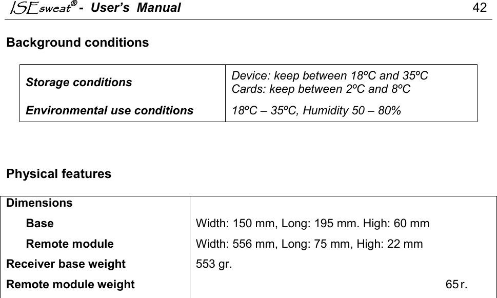 ISEsweat -  User’s  Manual                                                                                  42                                                                                          Background conditions   Storage conditions  Device: keep between 18ºC and 35ºC Cards: keep between 2ºC and 8ºC Environmental use conditions  18ºC – 35ºC, Humidity 50 – 80%     Physical features  Dimensions        Base Width: 150 mm, Long: 195 mm. High: 60 mm       Remote module Width: 556 mm, Long: 75 mm, High: 22 mm Receiver base weight 553 gr. Remote module weight 65 r.  