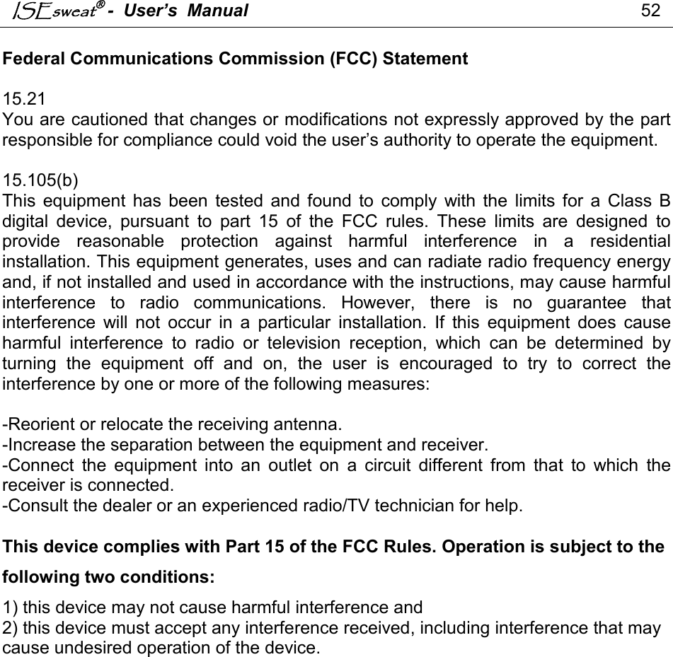 ISEsweat -  User’s  Manual                                                                                52   Federal Communications Commission (FCC) Statement  15.21 You are cautioned that changes or modifications not expressly approved by the part responsible for compliance could void the user’s authority to operate the equipment.  15.105(b) This  equipment  has  been  tested and  found  to  comply  with  the  limits for  a  Class  B digital  device,  pursuant  to  part  15  of  the  FCC  rules.  These  limits  are  designed  to provide  reasonable  protection  against  harmful  interference  in  a  residential installation. This equipment generates, uses and can radiate radio frequency energy and, if not installed and used in accordance with the instructions, may cause harmful interference  to  radio  communications.  However,  there  is  no  guarantee  that interference  will  not  occur  in  a  particular  installation.  If  this  equipment  does  cause harmful  interference  to  radio  or  television  reception,  which  can  be  determined  by turning  the  equipment  off  and  on,  the  user  is  encouraged  to  try  to  correct  the interference by one or more of the following measures:  -Reorient or relocate the receiving antenna. -Increase the separation between the equipment and receiver. -Connect  the  equipment  into  an  outlet  on  a  circuit  different  from  that  to  which  the receiver is connected. -Consult the dealer or an experienced radio/TV technician for help.  This device complies with Part 15 of the FCC Rules. Operation is subject to the following two conditions: 1) this device may not cause harmful interference and 2) this device must accept any interference received, including interference that may cause undesired operation of the device.      