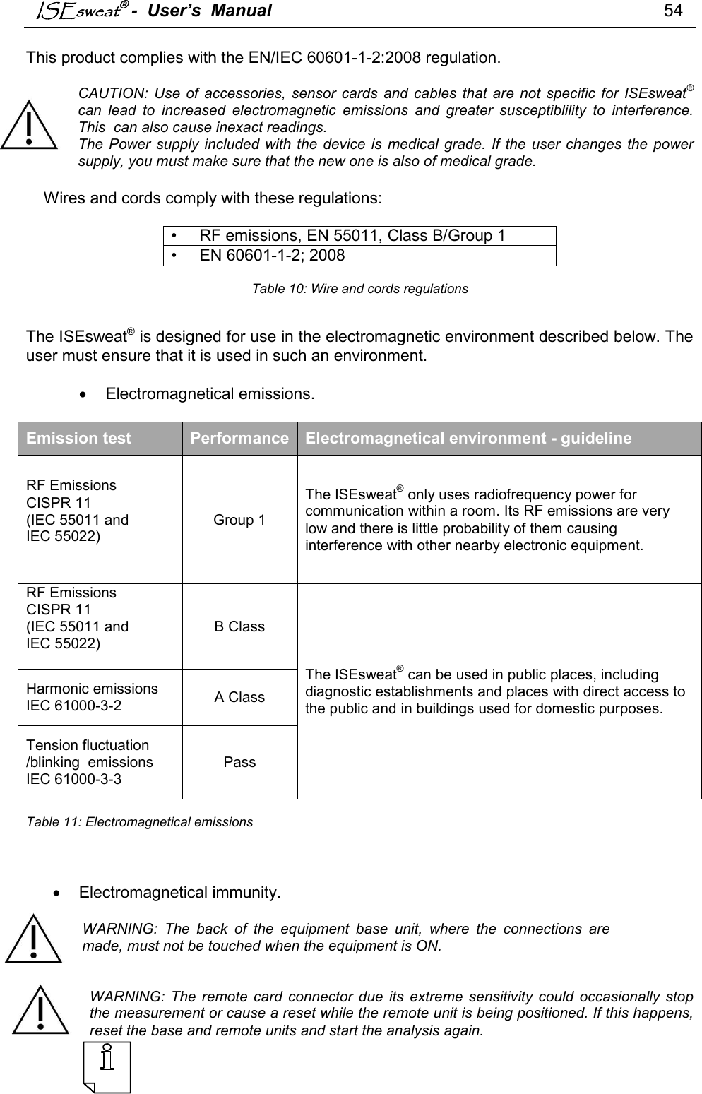 ISEsweat -  User’s  Manual                                                                                54   This product complies with the EN/IEC 60601-1-2:2008 regulation.  CAUTION:  Use of  accessories,  sensor  cards  and  cables  that  are  not  specific  for  ISEsweat® can  lead  to  increased  electromagnetic  emissions  and  greater  susceptiblility  to  interference. This  can also cause inexact readings.  The  Power  supply  included with the device is  medical  grade. If the  user  changes the power supply, you must make sure that the new one is also of medical grade.       Wires and cords comply with these regulations:  •     RF emissions, EN 55011, Class B/Group 1 •     EN 60601-1-2; 2008  Table 10: Wire and cords regulations   The ISEsweat® is designed for use in the electromagnetic environment described below. The user must ensure that it is used in such an environment.     Electromagnetical emissions.  Emission test  Performance Electromagnetical environment - guideline RF Emissions CISPR 11 (IEC 55011 and  IEC 55022)  Group 1 The ISEsweat® only uses radiofrequency power for communication within a room. Its RF emissions are very low and there is little probability of them causing interference with other nearby electronic equipment. RF Emissions CISPR 11 (IEC 55011 and  IEC 55022)  B Class The ISEsweat® can be used in public places, including diagnostic establishments and places with direct access to the public and in buildings used for domestic purposes. Harmonic emissions IEC 61000-3-2  A Class Tension fluctuation /blinking  emissions IEC 61000-3-3 Pass  Table 11: Electromagnetical emissions      Electromagnetical immunity.  WARNING:  The  back  of  the  equipment  base  unit,  where  the  connections  are made, must not be touched when the equipment is ON.   WARNING:  The remote  card  connector  due  its  extreme sensitivity  could  occasionally  stop the measurement or cause a reset while the remote unit is being positioned. If this happens, reset the base and remote units and start the analysis again.   