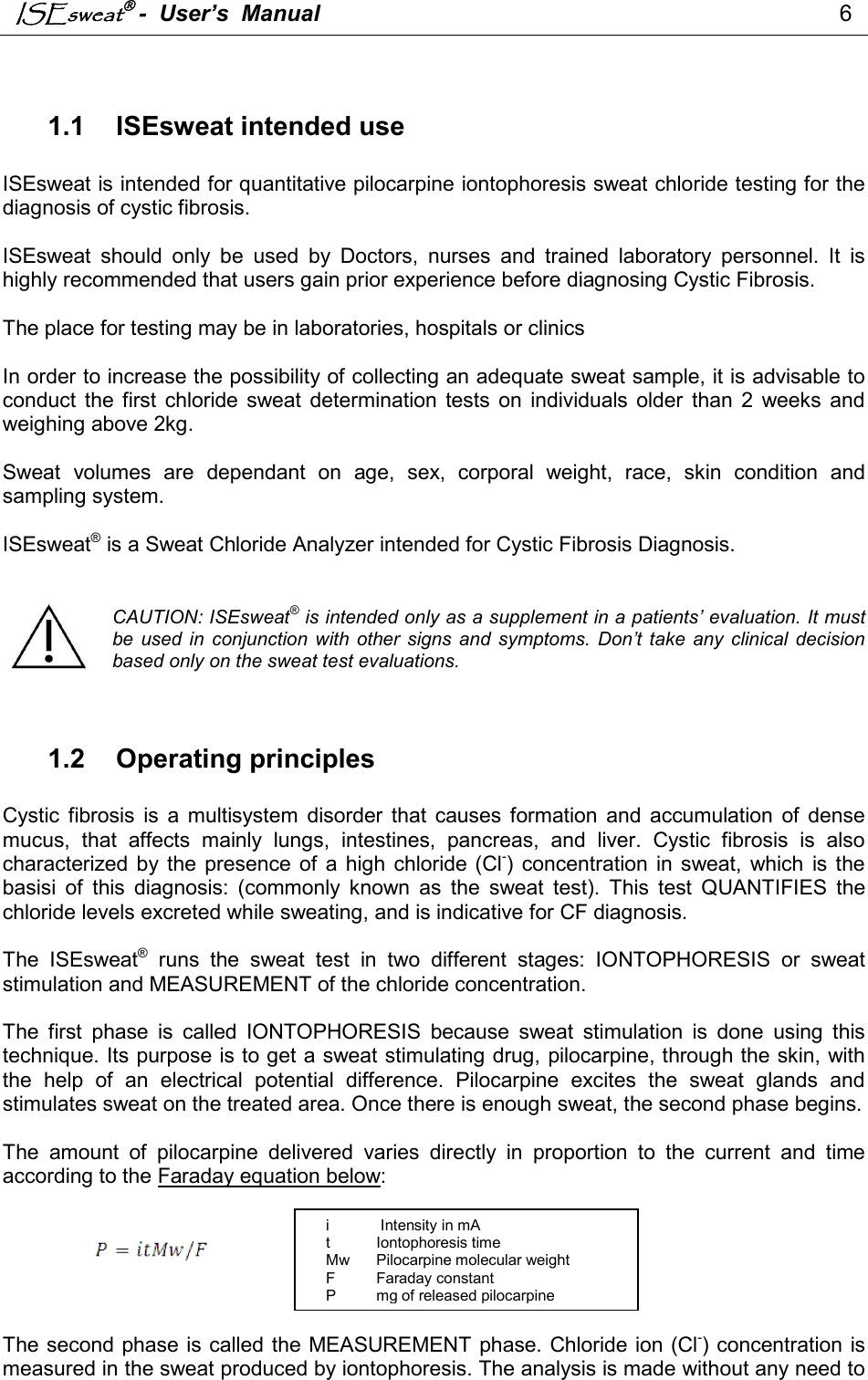 ISEsweat -  User’s  Manual                                                                                  6                                                                                           1.1  ISEsweat intended use  ISEsweat is intended for quantitative pilocarpine iontophoresis sweat chloride testing for the diagnosis of cystic fibrosis.  ISEsweat  should  only  be  used  by  Doctors,  nurses  and  trained  laboratory  personnel.  It  is highly recommended that users gain prior experience before diagnosing Cystic Fibrosis.  The place for testing may be in laboratories, hospitals or clinics   In order to increase the possibility of collecting an adequate sweat sample, it is advisable to conduct  the  first  chloride sweat  determination tests  on  individuals  older  than  2  weeks  and weighing above 2kg.  Sweat  volumes  are  dependant  on  age,  sex,  corporal  weight,  race,  skin  condition  and sampling system.  ISEsweat® is a Sweat Chloride Analyzer intended for Cystic Fibrosis Diagnosis.   CAUTION: ISEsweat® is intended only as a supplement in a patients’ evaluation. It must be used  in  conjunction with  other  signs  and symptoms.  Don’t take any  clinical  decision based only on the sweat test evaluations.   1.2  Operating principles  Cystic  fibrosis  is  a  multisystem  disorder  that  causes  formation  and  accumulation  of  dense mucus,  that  affects  mainly  lungs,  intestines,  pancreas,  and  liver.  Cystic  fibrosis  is  also characterized  by the  presence  of  a  high  chloride (Cl-)  concentration in  sweat,  which  is  the basisi  of  this  diagnosis:  (commonly  known  as  the  sweat  test).  This  test  QUANTIFIES  the chloride levels excreted while sweating, and is indicative for CF diagnosis.   The  ISEsweat®  runs  the  sweat  test  in  two  different  stages:  IONTOPHORESIS  or  sweat stimulation and MEASUREMENT of the chloride concentration.   The  first  phase  is  called  IONTOPHORESIS  because  sweat  stimulation  is  done  using  this technique. Its purpose is to get a sweat stimulating drug, pilocarpine, through the skin, with the  help  of  an  electrical  potential  difference.  Pilocarpine  excites  the  sweat  glands  and stimulates sweat on the treated area. Once there is enough sweat, the second phase begins.  The  amount  of  pilocarpine  delivered  varies  directly  in  proportion  to  the  current  and  time according to the Faraday equation below:        The second phase is called the MEASUREMENT phase. Chloride ion (Cl-) concentration is measured in the sweat produced by iontophoresis. The analysis is made without any need to i   Intensity in mA t  Iontophoresis time Mw  Pilocarpine molecular weight F  Faraday constant P  mg of released pilocarpine 