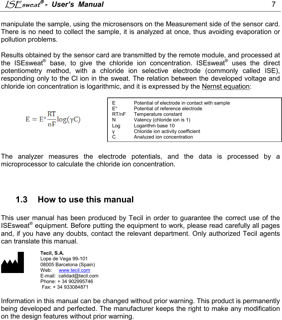 ISEsweat -  User’s  Manual                                                                                  7   manipulate the sample, using the microsensors on the Measurement side of the sensor card. There is no need to collect the sample, it is analyzed at once, thus avoiding evaporation or pollution problems.   Results obtained by the sensor card are transmitted by the remote module, and processed at the  ISEsweat®  base,  to  give  the  chloride  ion  concentration.  ISEsweat®  uses  the  direct potentiometry  method,  with  a  chloride  ion  selective  electrode  (commonly  called  ISE), responding only to the Cl ion in the sweat. The relation between the developed voltage and chloride ion concentration is logarithmic, and it is expressed by the Nernst equation:          The  analyzer  measures  the  electrode  potentials,  and  the  data  is  processed  by  a microprocessor to calculate the chloride ion concentration.     1.3  How to use this manual  This user manual has been produced by Tecil  in order to guarantee the  correct use  of the ISEsweat® equipment. Before putting the equipment to work, please read carefully all pages and, if you have any doubts, contact the relevant department. Only authorized Tecil agents can translate this manual.            Information in this manual can be changed without prior warning. This product is permanently being developed and perfected. The manufacturer keeps the right to make any modification on the design features without prior warning.  E  Potential of electrode in contact with sample  E°  Potential of reference electrode  RT/nF  Temperature constant   N  Valency (chloride ion is 1) Log  Logarithm base 10 γ  Chloride ion activity coefficient C  Analyzed ion concentration Tecil, S.A. Lope de Vega 99-101 08005 Barcelona (Spain) Web:     www.tecil.com E-mail:  calidad@tecil.com         Phone: + 34 902995746  Fax: + 34 933084871  