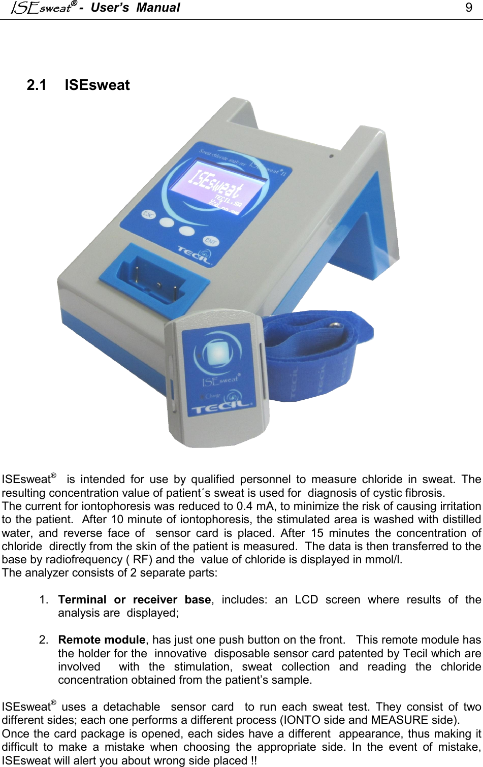 ISEsweat -  User’s  Manual                                                                                 9     2.1  ISEsweat                          ISEsweat®    is  intended  for  use  by  qualified  personnel  to  measure  chloride  in  sweat.  The resulting concentration value of patient´s sweat is used for  diagnosis of cystic fibrosis. The current for iontophoresis was reduced to 0.4 mA, to minimize the risk of causing irritation to the patient.  After 10 minute of iontophoresis, the stimulated area is washed with distilled water,  and  reverse  face  of    sensor  card  is  placed.  After  15  minutes  the  concentration  of chloride  directly from the skin of the patient is measured.  The data is then transferred to the base by radiofrequency ( RF) and the  value of chloride is displayed in mmol/l. The analyzer consists of 2 separate parts:  1.  Terminal  or  receiver  base,  includes:  an  LCD  screen  where  results  of  the analysis are  displayed;    2.  Remote module, has just one push button on the front.   This remote module has the holder for the  innovative  disposable sensor card patented by Tecil which are involved    with  the  stimulation,  sweat  collection  and  reading  the  chloride concentration obtained from the patient’s sample.    ISEsweat®  uses  a  detachable    sensor  card    to  run  each  sweat  test.  They  consist  of  two different sides; each one performs a different process (IONTO side and MEASURE side).  Once the card package is opened, each sides have a different  appearance, thus making it difficult  to  make  a  mistake  when  choosing  the  appropriate  side.  In  the  event  of  mistake, ISEsweat will alert you about wrong side placed !!  