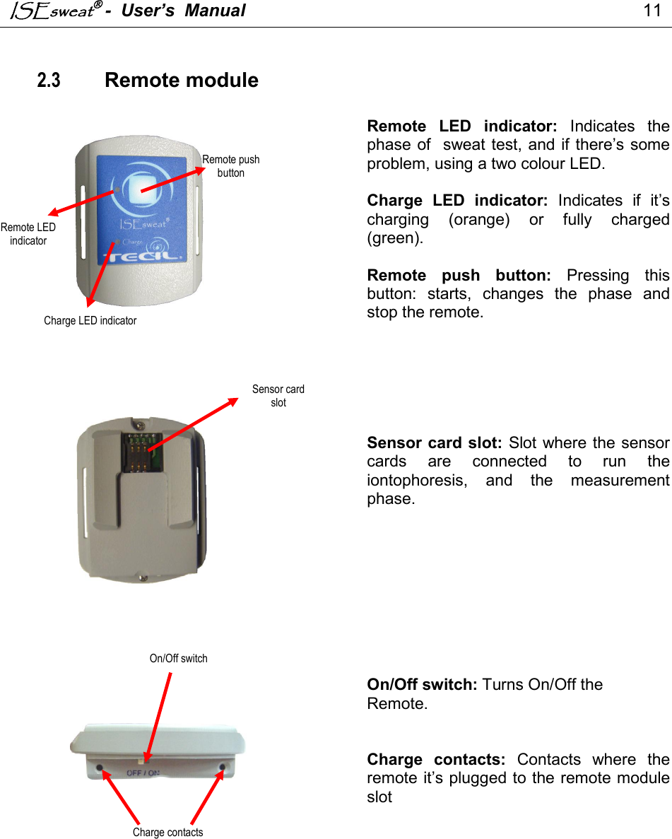 ISEsweat -  User’s  Manual                                                                                 11    2.3    Remote module     Remote  LED  indicator:  Indicates  the phase of  sweat test, and if there’s some problem, using a two colour LED.  Charge  LED  indicator:  Indicates  if  it’s charging  (orange)  or  fully  charged (green).  Remote  push  button:  Pressing  this button:  starts,  changes  the  phase  and stop the remote.         Sensor card slot: Slot where the sensor cards  are  connected  to  run  the iontophoresis,  and  the  measurement phase.          On/Off switch: Turns On/Off the  Remote.   Charge  contacts:  Contacts  where  the remote it’s plugged to the remote module slot               Remote LED indicator Charge LED indicator Remote push button Sensor card slot On/Off switch Charge contacts 