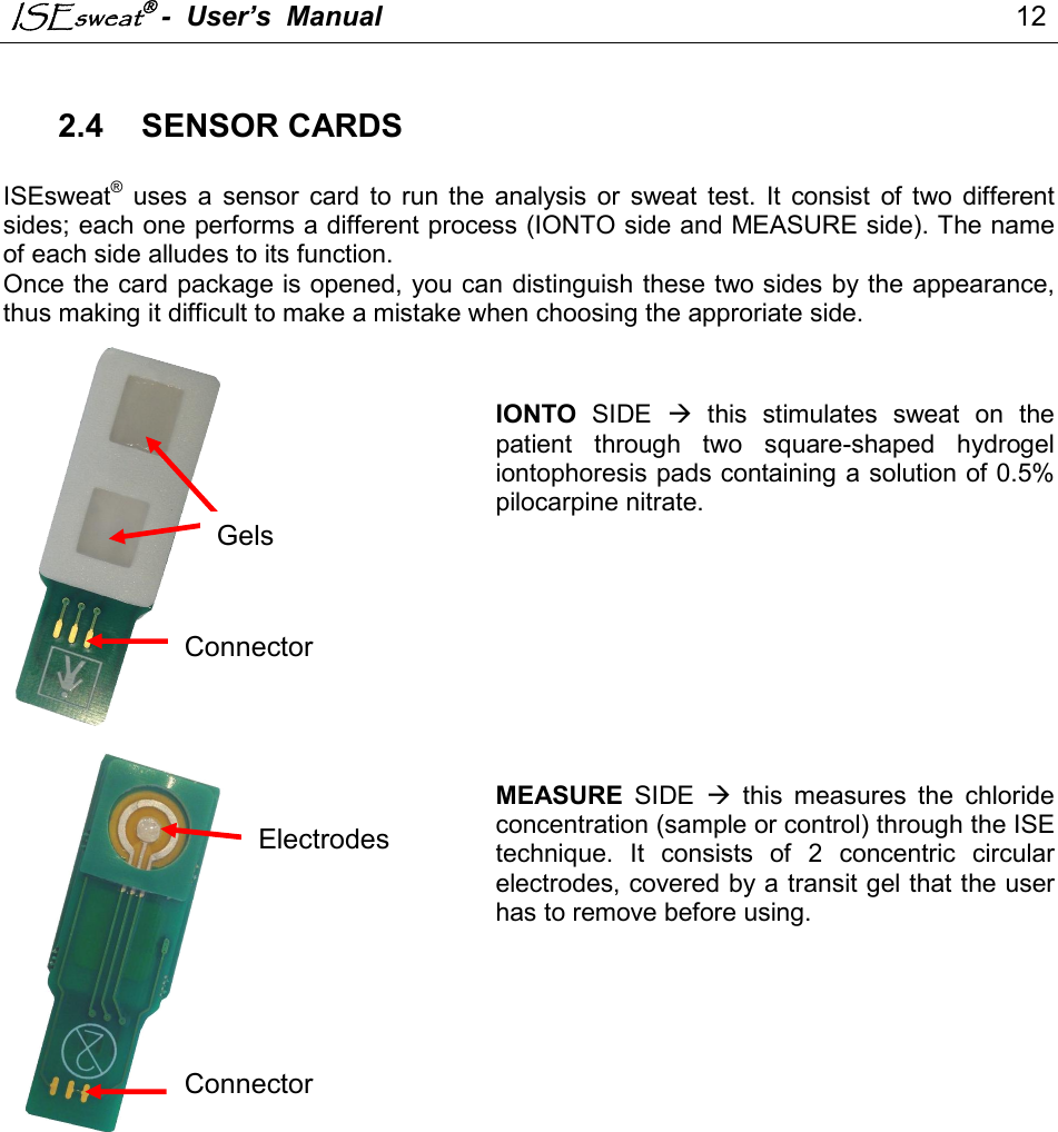 ISEsweat -  User’s  Manual                                                                                  12                                                                                           2.4  SENSOR CARDS  ISEsweat®  uses  a  sensor  card  to  run  the  analysis  or  sweat  test.  It  consist  of  two  different sides; each one performs a different process (IONTO side and MEASURE side). The name of each side alludes to its function.  Once the card package is opened, you can distinguish these two sides by the appearance, thus making it difficult to make a mistake when choosing the approriate side.     IONTO  SIDE    this  stimulates  sweat  on  the patient  through  two  square-shaped  hydrogel iontophoresis pads containing a solution of 0.5% pilocarpine nitrate.            MEASURE  SIDE    this  measures  the  chloride concentration (sample or control) through the ISE technique.  It  consists  of  2  concentric  circular electrodes, covered by a transit gel that the user has to remove before using.                       Gels Connector Connector Electrodes 