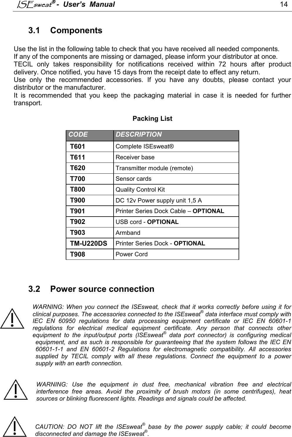 ISEsweat -  User’s  Manual                                                                                 14                              3.1  Components  Use the list in the following table to check that you have received all needed components. If any of the components are missing or damaged, please inform your distributor at once.  TECIL  only  takes  responsibility  for  notifications  received  within  72  hours  after  product delivery. Once notified, you have 15 days from the receipt date to effect any return. Use  only  the  recommended  accessories.  If  you  have  any  doubts,  please  contact  your distributor or the manufacturer. It  is  recommended  that  you  keep  the  packaging  material  in  case  it  is  needed  for  further transport.   Packing List  CODE   DESCRIPTION  T601  Complete ISEsweat®   T611  Receiver base  T620  Transmitter module (remote)  T700  Sensor cards T800  Quality Control Kit  T900  DC 12v Power supply unit 1,5 A T901  Printer Series Dock Cable – OPTIONAL T902  USB cord - OPTIONAL T903  Armband  TM-U220DS  Printer Series Dock - OPTIONAL T908  Power Cord    3.2  Power source connection  WARNING:  When  you  connect  the ISEsweat,  check that it works  correctly  before  using  it  for clinical purposes. The accessories connected to the ISEsweat® data interface must comply with IEC  EN  60950  regulations  for  data  processing  equipment  certificate  or  IEC  EN  60601-1 regulations  for  electrical  medical  equipment  certificate.  Any  person  that  connects  other equipment  to  the  input/output  ports  (ISEsweat®  data  port  connector)  is  configuring  medical equipment,  and  as  such  is  responsible  for  guaranteeing  that  the  system  follows  the  IEC  EN 60601-1-1  and  EN  60601-2  Regulations  for  electromagnetic  compatibility.  All  accessories supplied  by  TECIL  comply  with  all  these  regulations.  Connect  the  equipment  to  a  power supply with an earth connection.   WARNING:  Use  the  equipment  in  dust  free,  mechanical  vibration  free  and  electrical interference  free  areas.  Avoid  the  proximity  of  brush  motors  (in  some  centrifuges),  heat sources or blinking fluorescent lights. Readings and signals could be affected.    CAUTION:  DO  NOT  lift  the  ISEsweat®  base  by  the  power  supply  cable;  it  could  become disconnected and damage the ISEsweat®.  