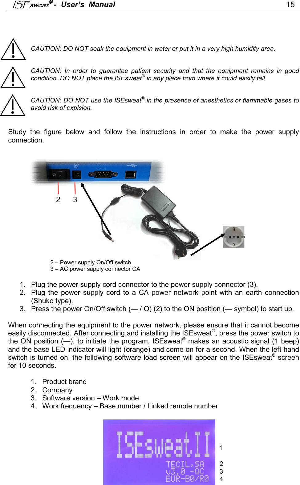 ISEsweat -  User’s  Manual                                                                                15       CAUTION: DO NOT soak the equipment in water or put it in a very high humidity area.   CAUTION:  In  order  to  guarantee  patient  security  and  that  the  equipment  remains  in  good condition, DO NOT place the ISEsweat® in any place from where it could easily fall.   CAUTION: DO NOT use the ISEsweat® in the presence of anesthetics or flammable gases to avoid risk of explsion.   Study  the  figure  below  and  follow  the  instructions  in  order  to  make  the  power  supply connection.                   2 – Power supply On/Off switch        3 – AC power supply connector CA  1.  Plug the power supply cord connector to the power supply connector (3). 2.  Plug  the  power  supply  cord  to  a  CA  power  network  point  with  an  earth  connection (Shuko type). 3.  Press the power On/Off switch (— / O) (2) to the ON position (— symbol) to start up.  When connecting the equipment to the power network, please ensure that it cannot become easily disconnected. After connecting and installing the ISEsweat®, press the power switch to the ON position (—), to initiate the program. ISEsweat® makes an acoustic signal (1 beep) and the base LED indicator will light (orange) and come on for a second. When the left hand switch is turned on, the following software load screen will appear on the ISEsweat® screen for 10 seconds.   1.  Product brand 2.  Company 3.  Software version – Work mode 4.  Work frequency – Base number / Linked remote number        2  3 1 2 3 4 