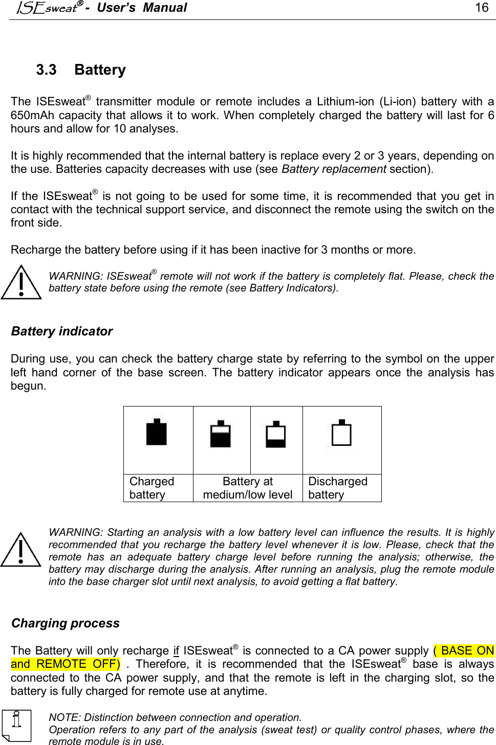 ISEsweat -  User’s  Manual                                                                                 16                               3.3  Battery  The  ISEsweat®  transmitter  module  or  remote  includes  a  Lithium-ion  (Li-ion)  battery  with  a 650mAh capacity that allows it to work. When completely charged the battery will last for 6 hours and allow for 10 analyses.  It is highly recommended that the internal battery is replace every 2 or 3 years, depending on the use. Batteries capacity decreases with use (see Battery replacement section).   If the  ISEsweat® is not going  to  be used for  some time,  it  is recommended that  you  get  in contact with the technical support service, and disconnect the remote using the switch on the front side.   Recharge the battery before using if it has been inactive for 3 months or more.   WARNING: ISEsweat® remote will not work if the battery is completely flat. Please, check the battery state before using the remote (see Battery Indicators).   Battery indicator  During use, you can check the battery charge state by referring to the symbol on the upper left  hand  corner  of  the  base  screen.  The  battery  indicator  appears  once  the  analysis  has begun.        Charged battery Battery at medium/low level Discharged battery   WARNING: Starting an analysis with a low battery level can influence the results. It is highly recommended  that  you recharge the battery level whenever it  is  low.  Please, check that  the remote  has  an  adequate  battery  charge  level  before  running  the  analysis;  otherwise,  the battery may discharge during the analysis. After running an analysis, plug the remote module into the base charger slot until next analysis, to avoid getting a flat battery.   Charging process  The Battery will only recharge if ISEsweat® is connected to a CA power supply ( BASE ON and  REMOTE  OFF)  .  Therefore,  it  is  recommended  that  the  ISEsweat®  base  is  always connected to  the  CA power  supply,  and that  the  remote  is  left  in  the  charging  slot,  so  the battery is fully charged for remote use at anytime.   NOTE: Distinction between connection and operation. Operation refers to any part of the analysis (sweat test) or quality control phases, where the remote module is in use.  