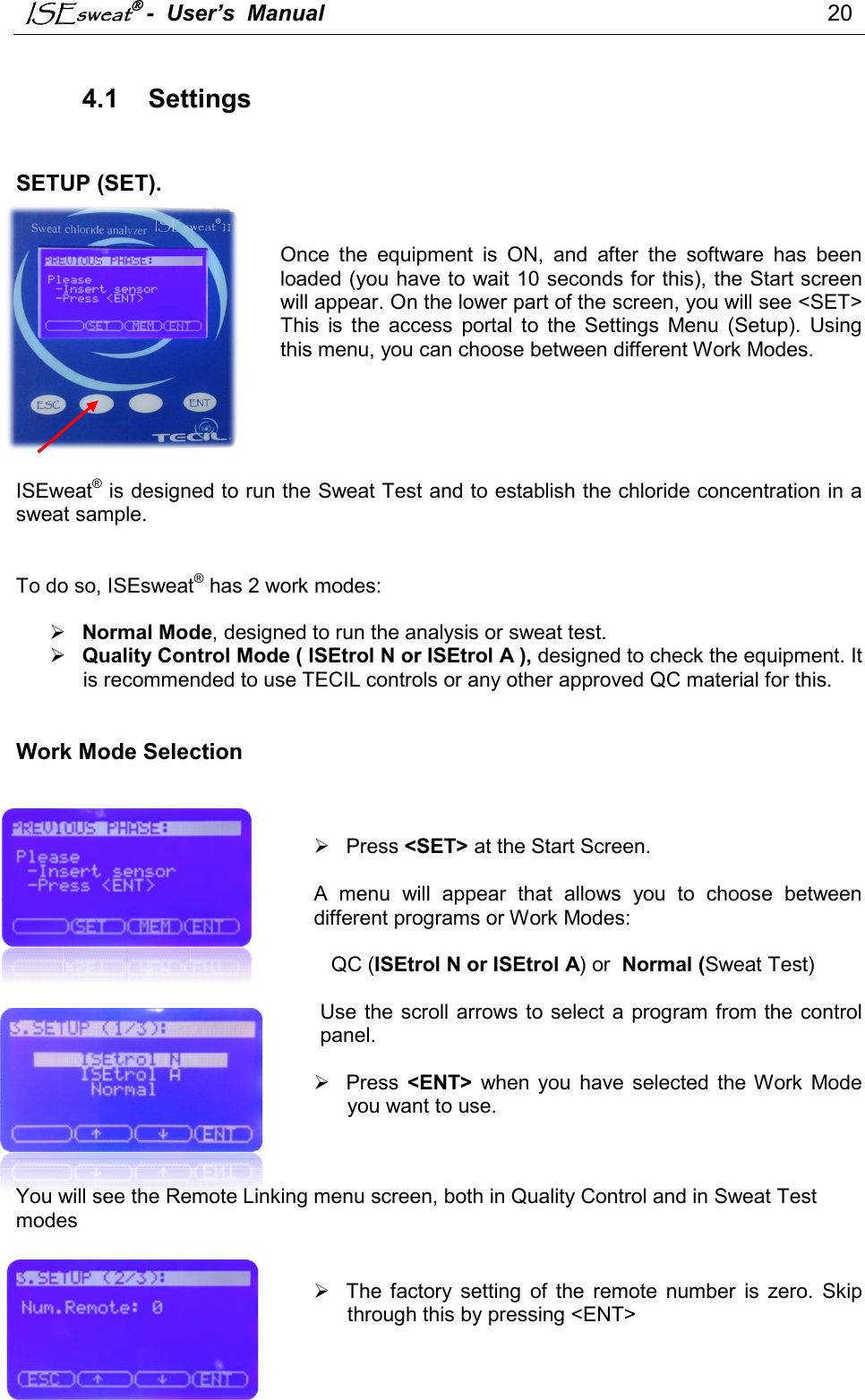 ISEsweat -  User’s  Manual                                                                                 20   4.1  Settings    SETUP (SET).    Once  the  equipment  is  ON,  and  after  the  software  has  been loaded (you have to wait 10 seconds for this), the Start screen will appear. On the lower part of the screen, you will see &lt;SET&gt; This  is  the  access  portal  to  the  Settings  Menu  (Setup).  Using this menu, you can choose between different Work Modes.       ISEweat® is designed to run the Sweat Test and to establish the chloride concentration in a sweat sample.    To do so, ISEsweat® has 2 work modes:    Normal Mode, designed to run the analysis or sweat test.  Quality Control Mode ( ISEtrol N or ISEtrol A ), designed to check the equipment. It is recommended to use TECIL controls or any other approved QC material for this.    Work Mode Selection       Press &lt;SET&gt; at the Start Screen.  A  menu  will  appear  that  allows  you  to  choose  between different programs or Work Modes:     QC (ISEtrol N or ISEtrol A) or  Normal (Sweat Test)  Use the  scroll arrows to select a program from the control panel.     Press  &lt;ENT&gt;  when  you  have  selected  the Work  Mode you want to use.     You will see the Remote Linking menu screen, both in Quality Control and in Sweat Test modes     The  factory  setting  of  the  remote  number  is  zero.  Skip through this by pressing &lt;ENT&gt;   