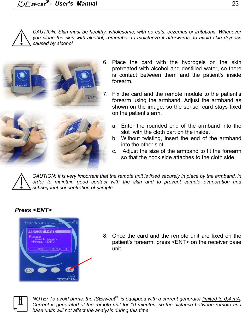 ISEsweat -  User’s  Manual                                                                                 23     CAUTION: Skin must be healthy, wholesome, with no cuts, eczemas or irritations. Whenever you  clean  the  skin  with  alcohol,  remember  to  moisturize  it afterwards,  to  avoid  skin  dryness caused by alcohol   6.  Place  the  card  with  the  hydrogels  on  the  skin pretreated with alcohol and destilled water, so there is  contact  between  them  and  the  patient’s  inside forearm.  7.  Fix the card and the remote module to the patient’s forearm  using the  armband.  Adjust the  armband  as shown on the image, so the sensor card stays fixed on the patient’s arm.   a.  Enter  the  rounded  end  of  the  armband  into  the slot  with the cloth part on the inside. b.  Without  twisting,  insert  the  end  of  the  armband into the other slot. c.   Adjust the size of the armband to fit the forearm so that the hook side attaches to the cloth side.   CAUTION: It is very important that the remote unit is fixed securely in place by the armband, in order  to  maintain  good  contact  with  the  skin  and  to  prevent  sample  evaporation  and subsequent concentration of sample                           Press &lt;ENT&gt;     8.  Once the card and the remote  unit  are fixed on  the patient’s forearm, press &lt;ENT&gt; on the receiver base unit.         NOTE: To avoid burns, the ISEsweat®  is equipped with a current generator limited to 0,4 mA. Current is generated at the remote unit for 10 minutes, so the distance between remote and base units will not affect the analysis during this time. 