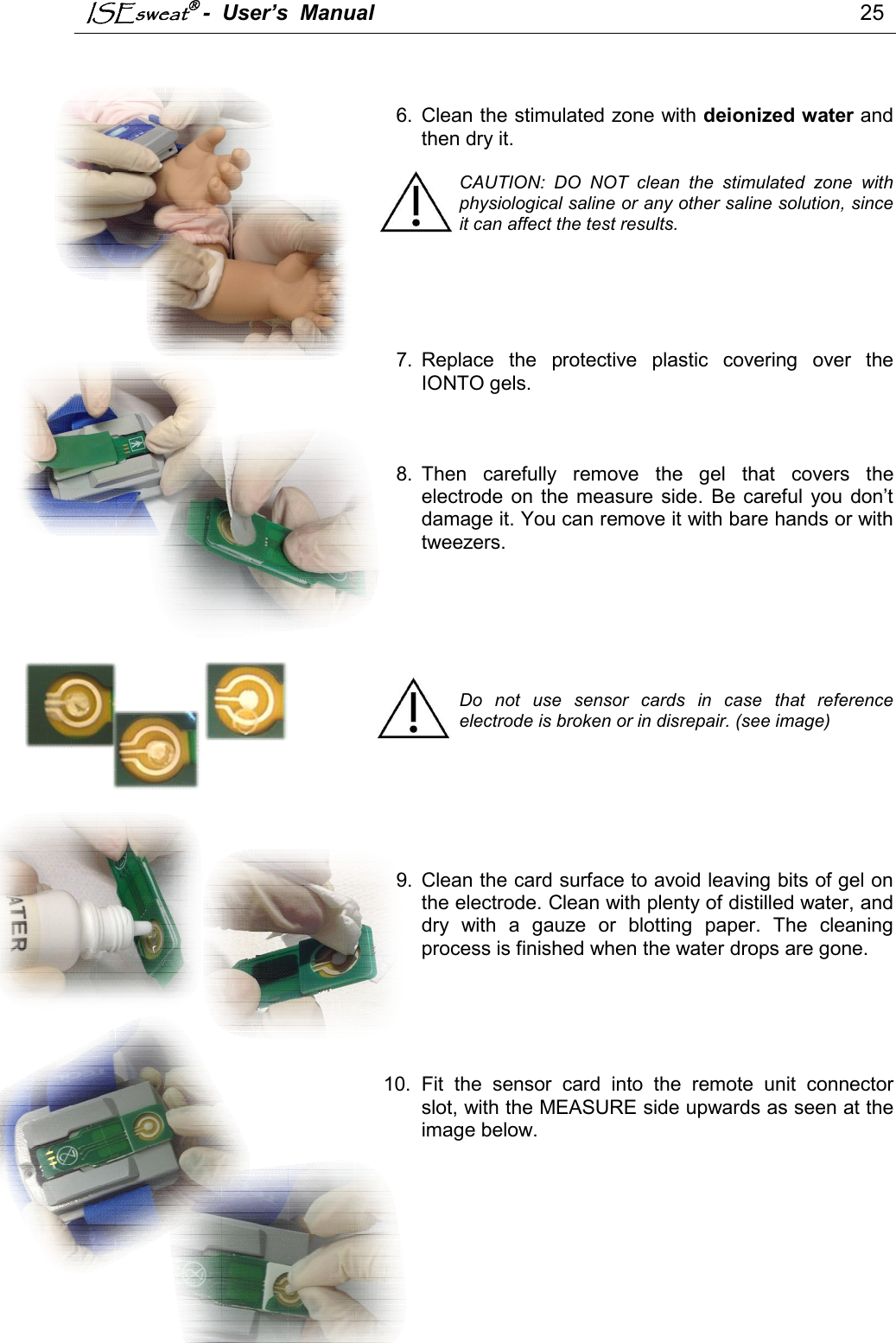 ISEsweat -  User’s  Manual                                                                                 25     6.  Clean the stimulated zone with deionized water and then dry it.  CAUTION:  DO  NOT  clean  the  stimulated  zone  with physiological saline or any other saline solution, since it can affect the test results.       7.  Replace  the  protective  plastic  covering  over  the IONTO gels.     8.  Then  carefully  remove  the  gel  that  covers  the electrode  on  the measure side.  Be  careful you  don’t damage it. You can remove it with bare hands or with tweezers.         Do  not  use  sensor  cards  in  case  that  reference electrode is broken or in disrepair. (see image)       9.  Clean the card surface to avoid leaving bits of gel on the electrode. Clean with plenty of distilled water, and dry  with  a  gauze  or  blotting  paper.  The  cleaning process is finished when the water drops are gone.      10.  Fit  the  sensor  card  into  the  remote  unit  connector slot, with the MEASURE side upwards as seen at the image below.            