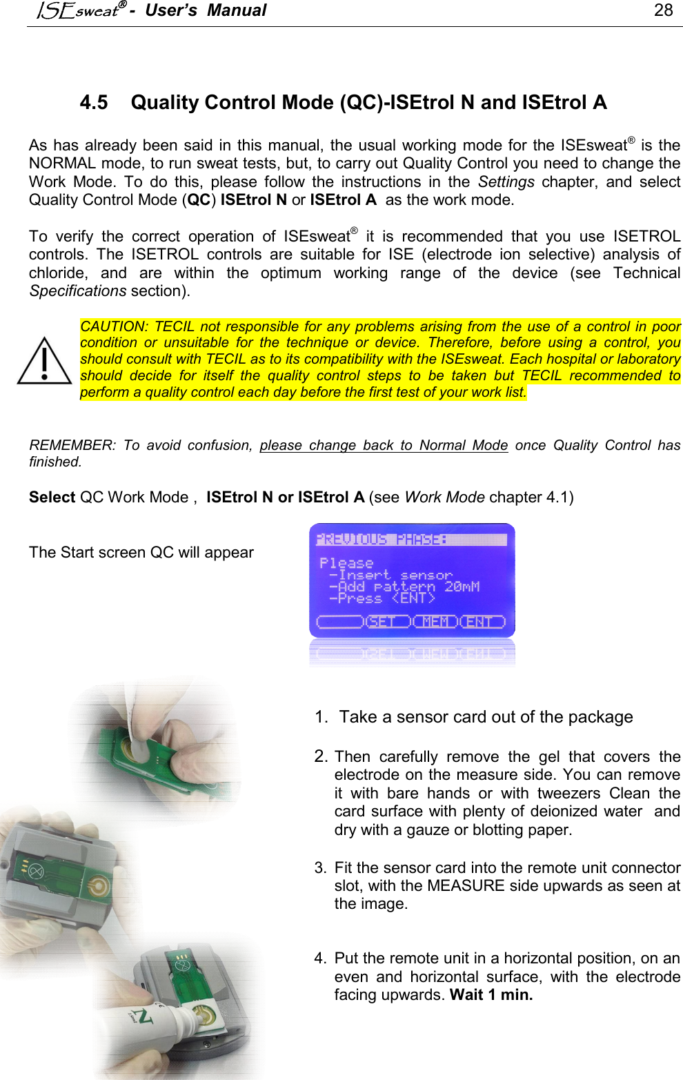 ISEsweat -  User’s  Manual                                                                                 28     4.5  Quality Control Mode (QC)-ISEtrol N and ISEtrol A    As has already been said in this  manual, the usual working mode for  the ISEsweat®  is the NORMAL mode, to run sweat tests, but, to carry out Quality Control you need to change the Work  Mode.  To  do  this,  please  follow  the  instructions  in  the  Settings  chapter,  and  select Quality Control Mode (QC) ISEtrol N or ISEtrol A  as the work mode.   To  verify  the  correct  operation  of  ISEsweat®  it  is  recommended  that  you  use  ISETROL controls.  The  ISETROL  controls  are  suitable  for  ISE  (electrode  ion  selective)  analysis  of chloride,  and  are  within  the  optimum  working  range  of  the  device  (see  Technical Specifications section).  CAUTION: TECIL not  responsible for  any  problems  arising  from the use  of a control in  poor condition  or  unsuitable  for  the  technique  or  device.  Therefore,  before  using  a  control,  you should consult with TECIL as to its compatibility with the ISEsweat. Each hospital or laboratory should  decide  for  itself  the  quality  control  steps  to  be  taken  but  TECIL  recommended  to perform a quality control each day before the first test of your work list.   REMEMBER:  To  avoid  confusion,  please  change  back  to  Normal  Mode  once  Quality  Control  has finished.  Select QC Work Mode ,  ISEtrol N or ISEtrol A (see Work Mode chapter 4.1)   The Start screen QC will appear         1.  Take a sensor card out of the package  2. Then  carefully  remove  the  gel  that  covers  the electrode on the measure side. You can remove it  with  bare  hands  or  with  tweezers  Clean  the card surface with plenty of deionized water  and dry with a gauze or blotting paper.   3.  Fit the sensor card into the remote unit connector slot, with the MEASURE side upwards as seen at the image.    4.  Put the remote unit in a horizontal position, on an even  and  horizontal  surface,  with  the  electrode facing upwards. Wait 1 min.   