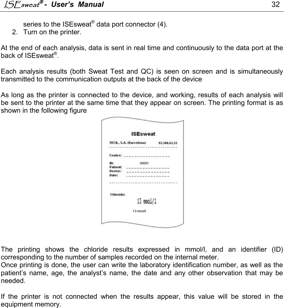 ISEsweat -  User’s  Manual                                                                                 32                                                                                          series to the ISEsweat® data port connector (4). 2.  Turn on the printer.  At the end of each analysis, data is sent in real time and continuously to the data port at the back of ISEsweat®.  Each  analysis  results  (both  Sweat  Test  and  QC)  is  seen  on  screen  and  is  simultaneously transmitted to the communication outputs at the back of the device   As long as the printer is connected to the device, and working, results of each analysis will be sent to the printer at the same time that they appear on screen. The printing format is as shown in the following figure     The  printing  shows  the  chloride  results  expressed  in  mmol/l,  and  an  identifier  (ID) corresponding to the number of samples recorded on the internal meter.  Once printing is done, the user can write the laboratory identification number, as well as the patient’s  name,  age,  the  analyst’s  name,  the  date  and  any  other  observation  that  may  be needed.   If  the  printer  is  not  connected  when  the  results  appear,  this  value  will  be  stored  in  the equipment memory.  