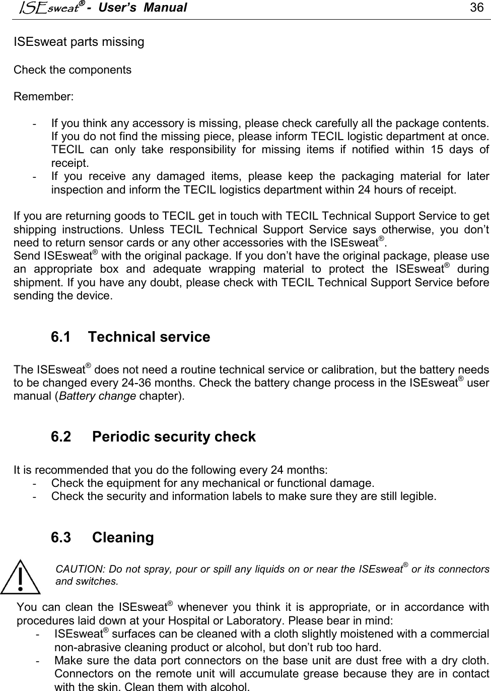 ISEsweat -  User’s  Manual                                                                                 36                                                                                          ISEsweat parts missing  Check the components   Remember:  -  If you think any accessory is missing, please check carefully all the package contents. If you do not find the missing piece, please inform TECIL logistic department at once. TECIL  can  only  take  responsibility  for  missing  items  if  notified  within  15  days  of receipt.  -  If  you  receive  any  damaged  items,  please  keep  the  packaging  material  for  later inspection and inform the TECIL logistics department within 24 hours of receipt.   If you are returning goods to TECIL get in touch with TECIL Technical Support Service to get shipping  instructions.  Unless  TECIL  Technical  Support  Service  says  otherwise,  you  don’t need to return sensor cards or any other accessories with the ISEsweat®. Send ISEsweat® with the original package. If you don’t have the original package, please use an  appropriate  box  and  adequate  wrapping  material  to  protect  the  ISEsweat®  during shipment. If you have any doubt, please check with TECIL Technical Support Service before sending the device.  6.1  Technical service  The ISEsweat® does not need a routine technical service or calibration, but the battery needs to be changed every 24-36 months. Check the battery change process in the ISEsweat® user manual (Battery change chapter).   6.2   Periodic security check  It is recommended that you do the following every 24 months:  -  Check the equipment for any mechanical or functional damage.  -  Check the security and information labels to make sure they are still legible.   6.3   Cleaning  CAUTION: Do not spray, pour or spill any liquids on or near the ISEsweat® or its connectors and switches.  You  can  clean  the  ISEsweat®  whenever  you  think  it  is  appropriate,  or  in  accordance  with procedures laid down at your Hospital or Laboratory. Please bear in mind:  -  ISEsweat® surfaces can be cleaned with a cloth slightly moistened with a commercial non-abrasive cleaning product or alcohol, but don’t rub too hard. -  Make sure the data port connectors on the base unit are dust free with a dry cloth. Connectors on  the remote unit  will accumulate grease  because they are in  contact with the skin. Clean them with alcohol.    