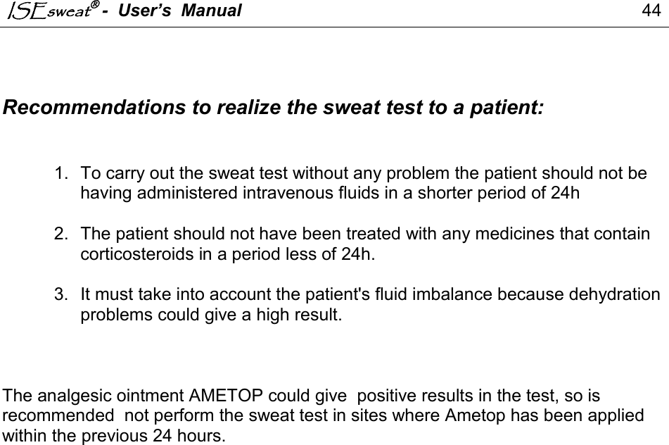 ISEsweat -  User’s  Manual                                                                                  44                                                                                            Recommendations to realize the sweat test to a patient:   1.  To carry out the sweat test without any problem the patient should not be having administered intravenous fluids in a shorter period of 24h  2.  The patient should not have been treated with any medicines that contain corticosteroids in a period less of 24h.  3.  It must take into account the patient&apos;s fluid imbalance because dehydration problems could give a high result.    The analgesic ointment AMETOP could give  positive results in the test, so is  recommended  not perform the sweat test in sites where Ametop has been applied within the previous 24 hours.