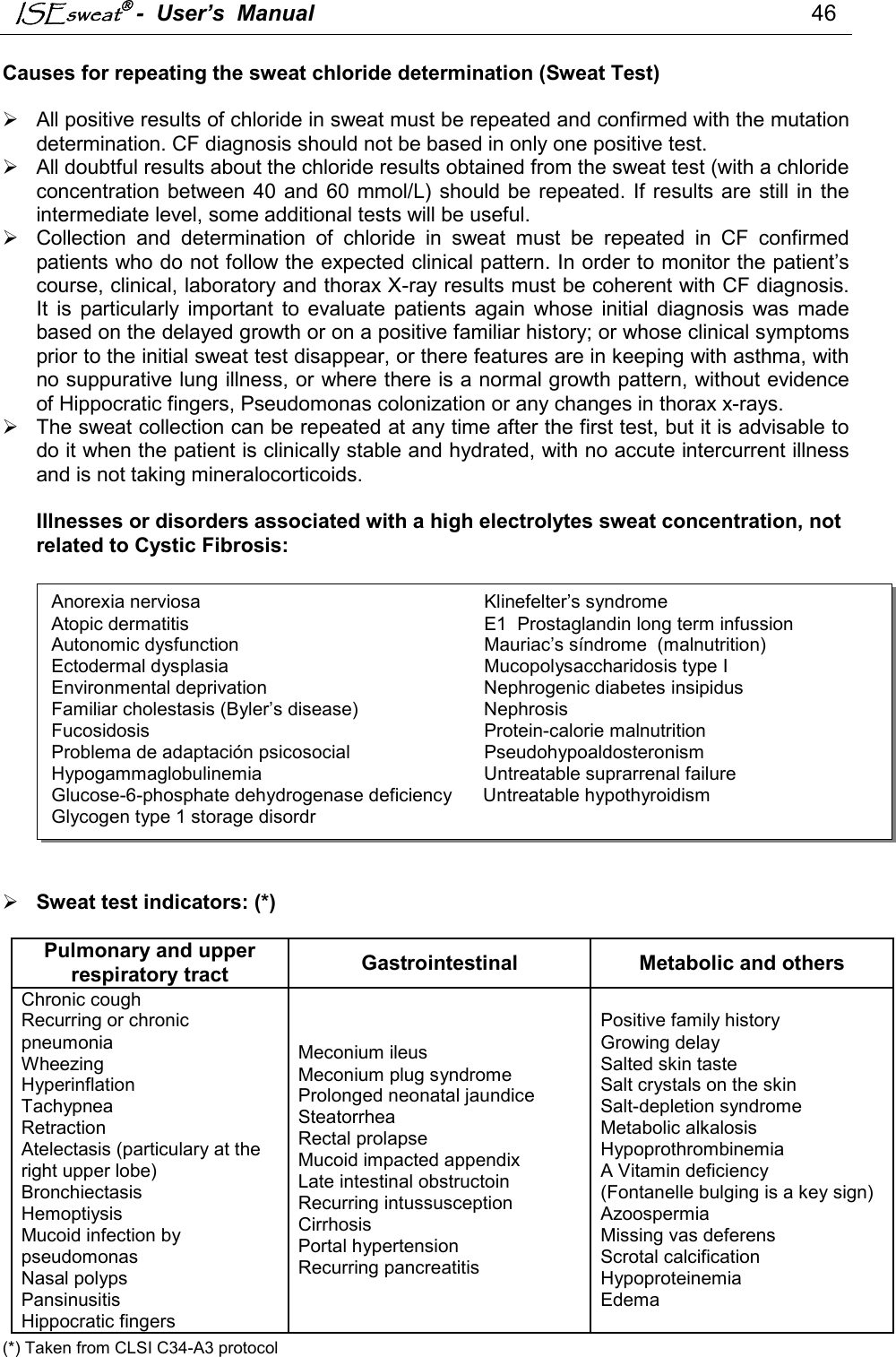 ISEsweat -  User’s  Manual                                                                                46   Causes for repeating the sweat chloride determination (Sweat Test)     All positive results of chloride in sweat must be repeated and confirmed with the mutation determination. CF diagnosis should not be based in only one positive test.    All doubtful results about the chloride results obtained from the sweat test (with a chloride concentration between 40 and 60  mmol/L) should be repeated. If results are  still in the intermediate level, some additional tests will be useful.   Collection  and  determination  of  chloride  in  sweat  must  be  repeated  in  CF  confirmed patients who do not follow the expected clinical pattern. In order to monitor the patient’s course, clinical, laboratory and thorax X-ray results must be coherent with CF diagnosis. It  is  particularly  important  to  evaluate  patients  again  whose  initial  diagnosis  was  made based on the delayed growth or on a positive familiar history; or whose clinical symptoms prior to the initial sweat test disappear, or there features are in keeping with asthma, with no suppurative lung illness, or where there is a normal growth pattern, without evidence of Hippocratic fingers, Pseudomonas colonization or any changes in thorax x-rays.   The sweat collection can be repeated at any time after the first test, but it is advisable to do it when the patient is clinically stable and hydrated, with no accute intercurrent illness and is not taking mineralocorticoids.  Illnesses or disorders associated with a high electrolytes sweat concentration, not related to Cystic Fibrosis:     Sweat test indicators: (*)  Pulmonary and upper respiratory tract  Gastrointestinal Metabolic and others Chronic cough Recurring or chronic pneumonia Wheezing Hyperinflation Tachypnea Retraction Atelectasis (particulary at the right upper lobe) Bronchiectasis Hemoptiysis Mucoid infection by pseudomonas  Nasal polyps Pansinusitis Hippocratic fingers Meconium ileus Meconium plug syndrome Prolonged neonatal jaundice Steatorrhea Rectal prolapse Mucoid impacted appendix Late intestinal obstructoin Recurring intussusception Cirrhosis Portal hypertension Recurring pancreatitis Positive family history Growing delay Salted skin taste Salt crystals on the skin Salt-depletion syndrome Metabolic alkalosis Hypoprothrombinemia A Vitamin deficiency  (Fontanelle bulging is a key sign) Azoospermia Missing vas deferens Scrotal calcification Hypoproteinemia Edema  (*) Taken from CLSI C34-A3 protocol Anorexia nerviosa               Klinefelter’s syndrome Atopic dermatitis                E1  Prostaglandin long term infussion  Autonomic dysfunction               Mauriac’s síndrome  (malnutrition) Ectodermal dysplasia               Mucopolysaccharidosis type I  Environmental deprivation             Nephrogenic diabetes insipidus  Familiar cholestasis (Byler’s disease)           Nephrosis Fucosidosis                 Protein-calorie malnutrition Problema de adaptación psicosocial           Pseudohypoaldosteronism Hypogammaglobulinemia             Untreatable suprarrenal failure    Glucose-6-phosphate dehydrogenase deficiency      Untreatable hypothyroidism Glycogen type 1 storage disordr                          