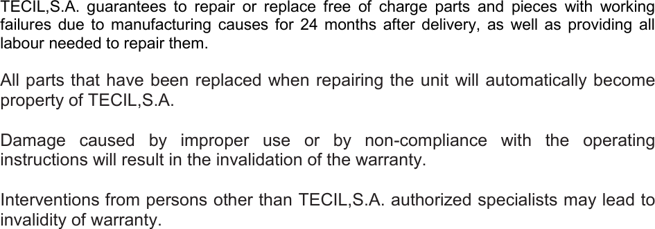     TECIL,S.A.  guarantees  to  repair  or  replace  free  of  charge  parts  and  pieces  with  working failures  due  to  manufacturing  causes  for  24  months  after  delivery,  as  well  as  providing  all labour needed to repair them.   All parts that have been replaced when repairing the unit will automatically become property of TECIL,S.A.  Damage  caused  by  improper  use  or  by  non-compliance  with  the  operating instructions will result in the invalidation of the warranty.  Interventions from persons other than TECIL,S.A. authorized specialists may lead to invalidity of warranty.    