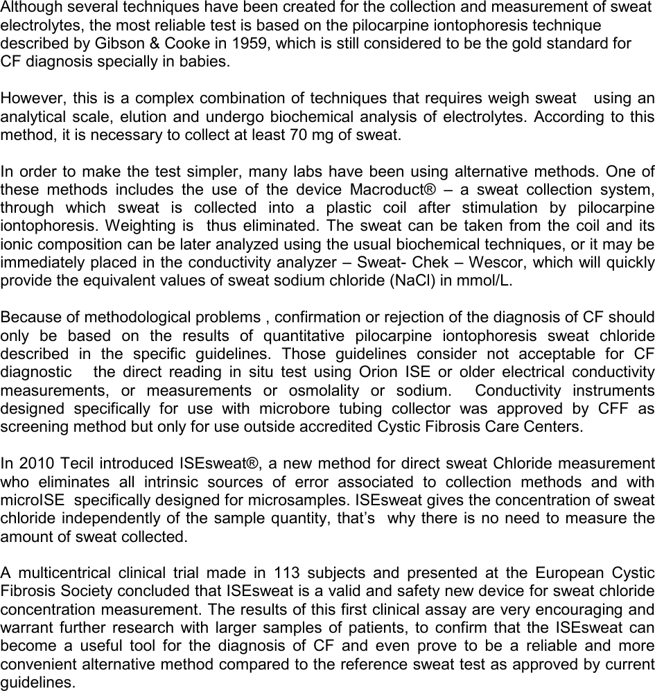     Although several techniques have been created for the collection and measurement of sweat electrolytes, the most reliable test is based on the pilocarpine iontophoresis technique described by Gibson &amp; Cooke in 1959, which is still considered to be the gold standard for CF diagnosis specially in babies.  However, this is a complex combination of techniques that requires weigh sweat   using an analytical scale, elution and  undergo biochemical analysis of electrolytes.  According to this method, it is necessary to collect at least 70 mg of sweat.  In order to  make the test simpler, many labs have been using alternative methods. One of these  methods  includes  the  use  of  the  device  Macroduct®  –  a  sweat  collection  system, through  which  sweat  is  collected  into  a  plastic  coil  after  stimulation  by  pilocarpine iontophoresis. Weighting  is    thus  eliminated.  The sweat can  be  taken  from  the  coil and  its ionic composition can be later analyzed using the usual biochemical techniques, or it may be immediately placed in the conductivity analyzer – Sweat- Chek – Wescor, which will quickly provide the equivalent values of sweat sodium chloride (NaCl) in mmol/L.   Because of methodological problems , confirmation or rejection of the diagnosis of CF should only  be  based  on  the  results  of  quantitative  pilocarpine  iontophoresis  sweat  chloride described  in  the  specific  guidelines.  Those  guidelines  consider  not  acceptable  for  CF  diagnostic      the  direct  reading  in  situ  test  using  Orion  ISE  or  older  electrical  conductivity measurements,  or  measurements  or  osmolality  or  sodium.    Conductivity  instruments designed  specifically  for  use  with  microbore  tubing  collector  was  approved  by  CFF  as screening method but only for use outside accredited Cystic Fibrosis Care Centers.   In 2010 Tecil introduced ISEsweat®, a new method for direct sweat Chloride measurement who  eliminates  all  intrinsic  sources  of  error  associated  to  collection  methods  and  with microISE  specifically designed for microsamples. ISEsweat gives the concentration of sweat chloride independently of the sample quantity, that’s  why there is no need to measure the  amount of sweat collected.   A  multicentrical  clinical  trial  made  in  113  subjects  and  presented  at  the  European  Cystic Fibrosis Society concluded that ISEsweat is a valid and safety new device for sweat chloride concentration measurement. The results of this first clinical assay are very encouraging and warrant further  research  with  larger  samples  of  patients,  to  confirm  that the  ISEsweat  can become  a  useful  tool  for  the  diagnosis  of  CF  and  even  prove  to  be  a  reliable  and  more convenient alternative method compared to the reference sweat test as approved by current guidelines.   