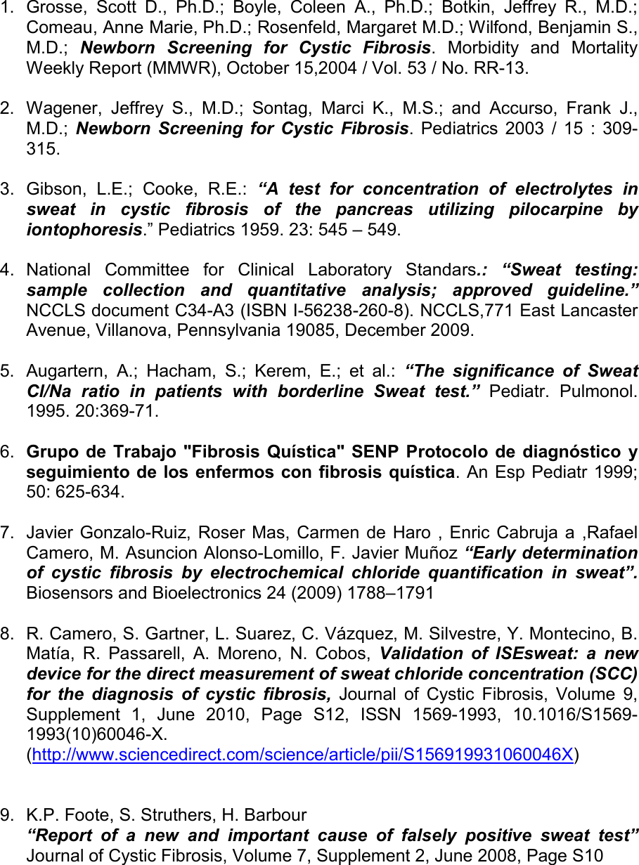       1.  Grosse,  Scott  D.,  Ph.D.;  Boyle,  Coleen  A.,  Ph.D.;  Botkin,  Jeffrey  R.,  M.D.; Comeau, Anne Marie, Ph.D.; Rosenfeld, Margaret M.D.; Wilfond, Benjamin S., M.D.;  Newborn  Screening  for  Cystic  Fibrosis.  Morbidity  and  Mortality Weekly Report (MMWR), October 15,2004 / Vol. 53 / No. RR-13.  2.  Wagener,  Jeffrey  S.,  M.D.;  Sontag,  Marci  K.,  M.S.;  and  Accurso,  Frank  J., M.D.;  Newborn  Screening for  Cystic  Fibrosis.  Pediatrics  2003  /  15  :  309-315.  3.  Gibson,  L.E.;  Cooke,  R.E.:  “A  test  for  concentration  of  electrolytes  in sweat  in  cystic  fibrosis  of  the  pancreas  utilizing  pilocarpine  by iontophoresis.” Pediatrics 1959. 23: 545 – 549.  4.  National  Committee  for  Clinical  Laboratory  Standars.:  “Sweat  testing: sample  collection  and  quantitative  analysis;  approved  guideline.”    NCCLS document C34-A3 (ISBN I-56238-260-8). NCCLS,771 East Lancaster Avenue, Villanova, Pennsylvania 19085, December 2009.  5.  Augartern,  A.;  Hacham,  S.;  Kerem,  E.;  et  al.:  “The  significance  of  Sweat Cl/Na  ratio  in  patients  with  borderline  Sweat  test.” Pediatr.  Pulmonol. 1995. 20:369-71.  6.  Grupo  de Trabajo &quot;Fibrosis  Quística&quot; SENP Protocolo de  diagnóstico  y seguimiento de los enfermos con fibrosis quística. An  Esp Pediatr 1999; 50: 625-634.  7.  Javier Gonzalo-Ruiz, Roser Mas,  Carmen de  Haro , Enric  Cabruja  a  ,Rafael Camero, M. Asuncion Alonso-Lomillo, F. Javier Muñoz “Early determination of  cystic  ﬁbrosis  by  electrochemical  chloride  quantiﬁcation  in  sweat”. Biosensors and Bioelectronics 24 (2009) 1788–1791   8.  R. Camero, S. Gartner, L. Suarez, C. Vázquez, M. Silvestre, Y. Montecino, B. Matía,  R.  Passarell,  A.  Moreno,  N.  Cobos,  Validation  of  ISEsweat:  a  new device for the direct measurement of sweat chloride concentration (SCC) for  the  diagnosis  of  cystic  fibrosis,  Journal  of  Cystic  Fibrosis,  Volume  9, Supplement  1,  June  2010,  Page  S12,  ISSN  1569-1993,  10.1016/S1569-1993(10)60046-X. (http://www.sciencedirect.com/science/article/pii/S156919931060046X)       9.  K.P. Foote, S. Struthers, H. Barbour “Report  of  a  new  and  important  cause  of  falsely  positive  sweat  test” Journal of Cystic Fibrosis, Volume 7, Supplement 2, June 2008, Page S10 