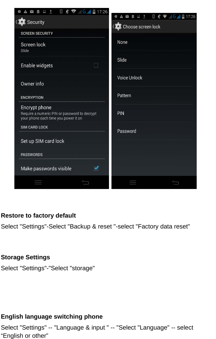            Restore to factory default Select &quot;Settings&quot;-Select &quot;Backup &amp; reset &quot;-select &quot;Factory data reset&quot;         Storage Settings Select &quot;Settings&quot;-&quot;Select &quot;storage&quot;     English language switching phone Select &quot;Settings&quot; -- &quot;Language &amp; input &quot; -- &quot;Select &quot;Language&quot; -- select “English or other”      