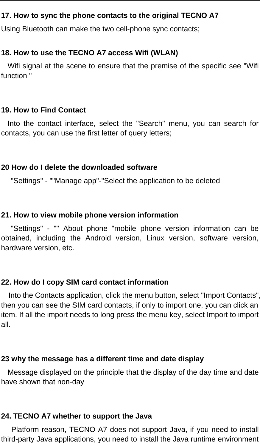 17. How to sync the phone contacts to the original TECNO A7 Using Bluetooth can make the two cell-phone sync contacts;  18. How to use the TECNO A7 access Wifi (WLAN)   Wifi signal at the scene to ensure that the premise of the specific see &quot;Wifi function &quot;   19. How to Find Contact   Into the contact interface, select the &quot;Search&quot; menu, you can search for contacts, you can use the first letter of query letters;   20 How do I delete the downloaded software    &quot;Settings&quot; - &quot;&quot;Manage app&quot;-&quot;Select the application to be deleted   21. How to view mobile phone version information    &quot;Settings&quot; - &quot;&quot; About phone &quot;mobile phone version information can be obtained, including the Android version, Linux version, software version, hardware version, etc.   22. How do I copy SIM card contact information Into the Contacts application, click the menu button, select &quot;Import Contacts&quot;, then you can see the SIM card contacts, if only to import one, you can click an item. If all the import needs to long press the menu key, select Import to import all.   23 why the message has a different time and date display   Message displayed on the principle that the display of the day time and date have shown that non-day   24. TECNO A7 whether to support the Java    Platform reason, TECNO A7 does not support Java, if you need to install third-party Java applications, you need to install the Java runtime environment 