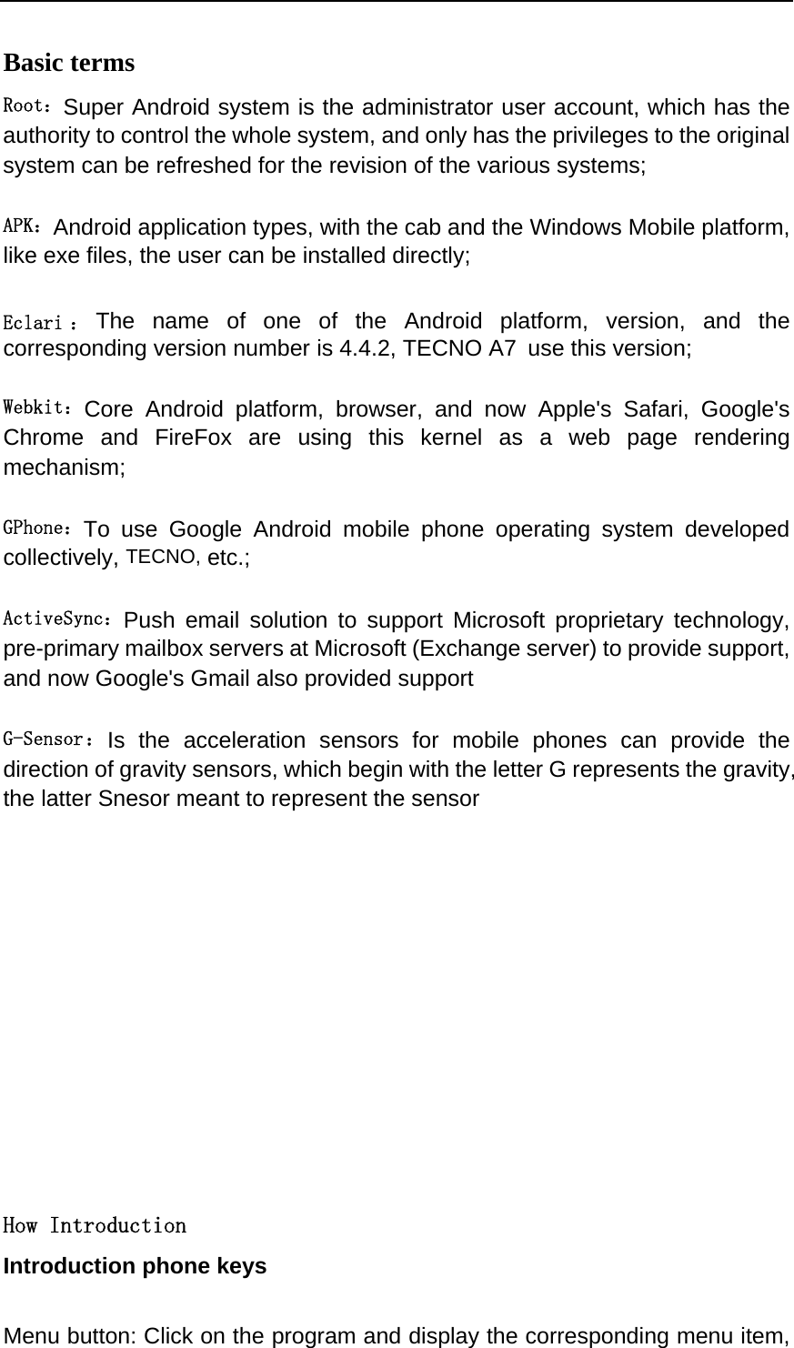  Basic terms   Root：Super Android system is the administrator user account, which has the authority to control the whole system, and only has the privileges to the original system can be refreshed for the revision of the various systems;   APK：Android application types, with the cab and the Windows Mobile platform, like exe files, the user can be installed directly;   Eclari ： The name of one of the Android platform, version, and the corresponding version number is 4.4.2, TECNO A7 use this version;  Webkit：Core Android platform, browser, and now Apple&apos;s Safari, Google&apos;s Chrome and FireFox are using this kernel as a web page rendering mechanism;   GPhone：To use Google Android mobile phone operating system developed collectively, TECNO, etc.;   ActiveSync：Push email solution to support Microsoft proprietary technology, pre-primary mailbox servers at Microsoft (Exchange server) to provide support, and now Google&apos;s Gmail also provided support   G-Sensor： Is the acceleration sensors for mobile phones can provide the direction of gravity sensors, which begin with the letter G represents the gravity, the latter Snesor meant to represent the sensor             How Introduction Introduction phone keys  Menu button: Click on the program and display the corresponding menu item, 