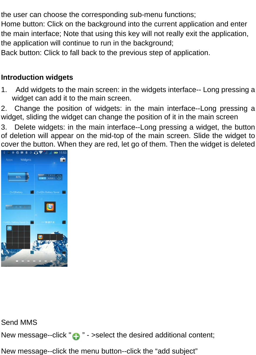  the user can choose the corresponding sub-menu functions; Home button: Click on the background into the current application and enter the main interface; Note that using this key will not really exit the application, the application will continue to run in the background; Back button: Click to fall back to the previous step of application.  Introduction widgets 1.    Add widgets to the main screen: in the widgets interface-- Long pressing a widget can add it to the main screen. 2.  Change the position of widgets: in the main interface--Long pressing a widget, sliding the widget can change the position of it in the main screen   3.   Delete widgets: in the main interface--Long pressing a widget, the button of deletion will appear on the mid-top of the main screen. Slide the widget to cover the button. When they are red, let go of them. Then the widget is deleted         Send MMS New message--click &quot; ” - &gt;select the desired additional content; New message--click the menu button--click the “add subject” 