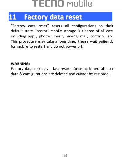 141111FactoryFactory datadata resetreset“Factory data reset” resets all configurations to theirdefault state. Internal mobile storage is cleared of all dataincluding apps, photos, music, videos, mail, contacts, etc.This procedure may take a long time. Please wait patientlyfor mobile to restart and do not power off.WARNING:Factory data reset as a last resort. Once activated all userdata &amp; configurations are deleted and cannot be restored.