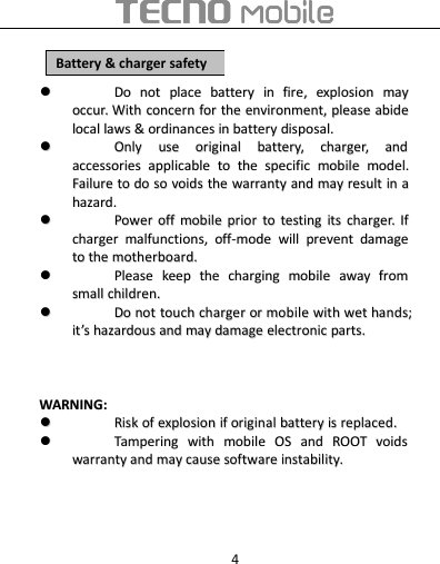 4DoDo notnot placeplace batterybattery inin firefire,,explosionexplosion maymayoccur.occur. WithWith concernconcern forfor thethe environment,environment, pleaseplease abideabidelocallocal lawslaws &amp;&amp;ordinancesordinances inin batterybattery disposal.disposal.OnlyOnly useuse originaloriginal battery,battery, charger,charger, andandaccessoriesaccessories applicableapplicable toto thethe specificspecific mobilemobile model.model.FailureFailure toto dodo soso voidsvoids thethe warrantywarranty andand maymay resultresult inin aahazardhazard..PowerPower offoff mobilemobile priorprior toto testingtesting itsits charger.charger. IfIfchargercharger malfunctions,malfunctions, off-modeoff-mode willwill preventprevent damagedamagetoto thethe motherboard.motherboard.PleasePlease keepkeep thethe chargingcharging mobilemobile awayaway fromfromsmallsmall children.children.DoDo notnot touchtouch chargercharger oror mobilemobile withwith wetwet hands;hands;itit’’sshazardoushazardous andand maymay damagedamage electronicelectronic parts.parts.WARNINGWARNING::RiskRisk ofof explosionexplosion ifif originaloriginal batterybattery isis replacedreplaced..TamperingTampering withwith mobilemobile OSOS andand ROOTROOT voidsvoidswarrantywarranty andand maymay causecause softwaresoftware instability.instability.BatteryBattery &amp;&amp;chargercharger safetysafety
