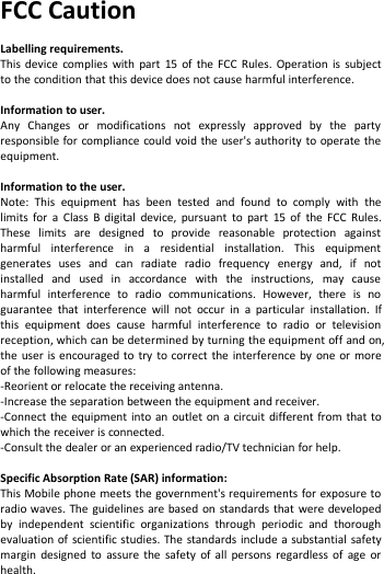 FCC CautionLabelling requirements.This device complies with part 15 of the FCC Rules. Operation is subjectto the condition that this device does not cause harmful interference.Information to user.Any Changes or modifications not expressly approved by the partyresponsible for compliance could void the user&apos;s authority to operate theequipment.Information to the user.Note: This equipment has been tested and found to comply with thelimits for a Class B digital device, pursuant to part 15 of the FCC Rules.These limits are designed to provide reasonable protection againstharmful interference in a residential installation. This equipmentgenerates uses and can radiate radio frequency energy and, if notinstalled and used in accordance with the instructions, may causeharmful interference to radio communications. However, there is noguarantee that interference will not occur in a particular installation. Ifthis equipment does cause harmful interference to radio or televisionreception, which can be determined by turning the equipment off and on,the user is encouraged to try to correct the interference by one or moreof the following measures:-Reorient or relocate the receiving antenna.-Increase the separation between the equipment and receiver.-Connect the equipment into an outlet on a circuit different from that towhich the receiver is connected.-Consult the dealer or an experienced radio/TV technician for help.Specific Absorption Rate (SAR) information:This Mobile phone meets the government&apos;s requirements for exposure toradio waves. The guidelines are based on standards that were developedby independent scientific organizations through periodic and thoroughevaluation of scientific studies. The standards include a substantial safetymargin designed to assure the safety of all persons regardless of age orhealth.