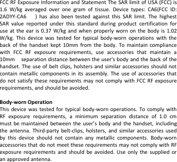FCC RF Exposure Information and Statement The SAR limit of USA (FCC) is1.6 W/kg averaged over one gram of tissue. Device types: CA6(FCC ID:2ADYY-CA6 ) has also been tested against this SAR limit. The highestSAR value reported under this standard during product certification foruse at the ear is 0.37 W/kg and when properly worn on the body is 1.02W/kg. This device was tested for typical body-worn operations with theback of the handset kept 10mm from the body. To maintain compliancewith FCC RF exposure requirements, use accessories that maintain a10mm separation distance between the user&apos;s body and the back of thehandset. The use of belt clips, holsters and similar accessories should notcontain metallic components in its assembly. The use of accessories thatdo not satisfy these requirements may not comply with FCC RF exposurerequirements, and should be avoided.Body-worn OperationThis device was tested for typical body-worn operations. To comply withRF exposure requirements, a minimum separation distance of 1.0 cmmust be maintained between the user’s body and the handset, includingthe antenna. Third-party belt-clips, holsters, and similar accessories usedby this device should not contain any metallic components. Body-wornaccessories that do not meet these requirements may not comply with RFexposure requirements and should be avoided. Use only the supplied oran approved antenna.