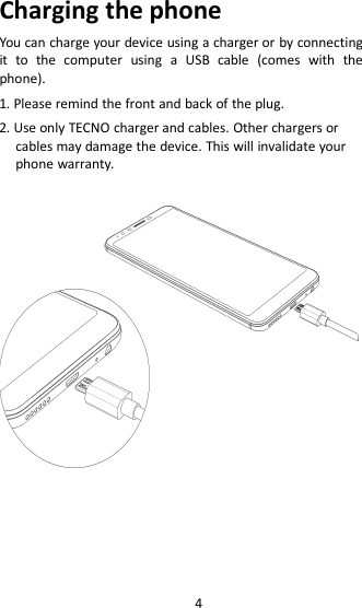 4Charging the phoneYou can charge your device using a charger or by connectingit to the computer using a USB cable (comes with thephone).1. Please remind the front and back of the plug.2. Use only TECNO charger and cables. Other chargers orcables may damage the device. This will invalidate yourphone warranty.