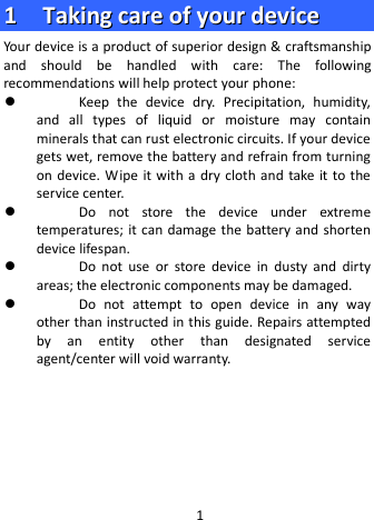  11    TTaakkiinngg  ccaarree  ooff  yyoouurr  ddeevviiccee  Your device is a product of superior design &amp; craftsmanship and should be handled with care: The following recommendations will help protect your phone:  Keep  the  device dry. Precipitation, humidity, and all types of liquid or moisture  may  contain minerals that can rust electronic circuits. If your device gets wet, remove the battery and refrain from turning on device.  Wipe it with a  dry cloth and take it to the service center.  Do not store the  device  under extreme temperatures; it can damage the battery and shorten device lifespan.  Do not use or store device in dusty and dirty areas; the electronic components may be damaged.  Do not attempt to open device in any way other than instructed in this guide. Repairs attempted by an entity other than designated service agent/center will void warranty.      1 