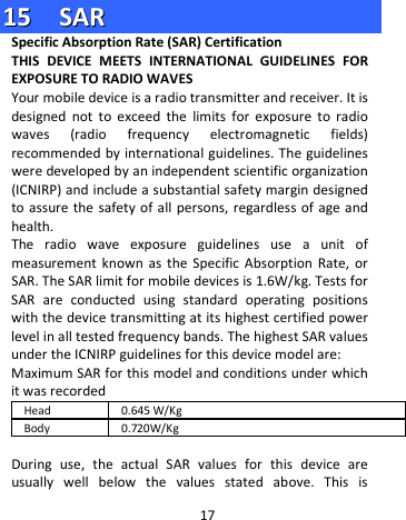  1155    SSAARR  Specific Absorption Rate (SAR) Certification   THIS DEVICE MEETS INTERNATIONAL GUIDELINES FOR EXPOSURE TO RADIO WAVES Your mobile device is a radio transmitter and receiver. It is designed not to exceed the limits for exposure to radio waves (radio frequency electromagnetic fields) recommended by international guidelines. The guidelines were developed by an independent scientific organization (ICNIRP) and include a substantial safety margin designed to assure the safety of all persons, regardless of age and health. The radio wave exposure guidelines use a unit of measurement known as the Specific Absorption Rate, or SAR. The SAR limit for mobile devices is 1.6W/kg. Tests for SAR are conducted using standard operating positions with the device transmitting at its highest certified power level in all tested frequency bands. The highest SAR values under the ICNIRP guidelines for this device model are: Maximum SAR for this model and conditions under which it was recorded Head 0.645 W/Kg Body 0.720W/Kg    During use, the actual SAR values for this device are usually well below the values stated above. This is 17 