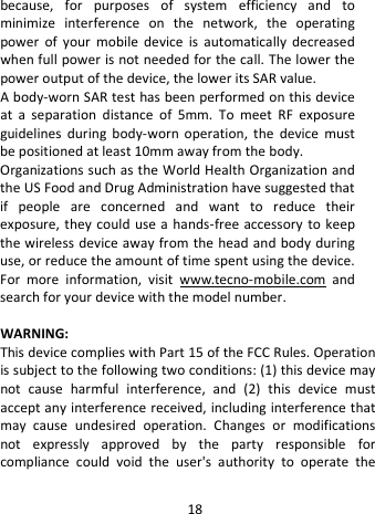  because, for purposes of system efficiency and to minimize interference on the network, the operating power of your mobile device is automatically decreased when full power is not needed for the call. The lower the power output of the device, the lower its SAR value. A body-worn SAR test has been performed on this device at a separation distance of 5mm. To meet RF exposure guidelines during body-worn operation, the device must be positioned at least 10mm away from the body. Organizations such as the World Health Organization and the US Food and Drug Administration have suggested that if people are concerned and want to reduce their exposure, they could use a hands-free accessory to keep the wireless device away from the head and body during use, or reduce the amount of time spent using the device. For more information, visit www.tecno-mobile.com and search for your device with the model number.  WARNING:   This device complies with Part 15 of the FCC Rules. Operation is subject to the following two conditions: (1) this device may not cause harmful interference, and (2) this device must accept any interference received, including interference that may cause undesired operation.  Changes or modifications not expressly approved by the party responsible for compliance could void the user&apos;s authority to operate the 18 