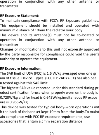  operation in conjunction with any other antenna or transmitter.  RF Exposure Statement: To maintain compliance with FCC’s RF Exposure guidelines, This equipment should be installed and operated with minimum distance of 10mm the radiator your body.   This device and its antenna(s) must not be co-located or operation  in conjunction with any other antenna or transmitter Changes or modifications to this unit not expressly approved by the party responsible for compliance could void the user’s authority to operate the equipment.  RF Exposure Information:   The SAR limit of USA (FCC) is 1.6 W/kg averaged over one gram of tissue. Device Types  (FCC ID: 2ADYY-CX) has also been tested against this SAR limit. The highest SAR value reported under this standard during product certification foruse when properly worn on the body is 0.720W/kg and for head is 0.645W/kg.imultaneous RF exposure is 0.965W/Kg. This device was tested for typical body-worn operations with the back of thehandset kept 10mm from the body.To maintain compliance with FCC RF exposure requirements, use  accessories that antain a 5mm separation distance 20 