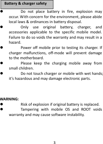   Do not place battery in fire, explosion may occur. With concern for the environment, please abide local laws &amp; ordinances in battery disposal.  Only use original battery, charger, and accessories applicable to the specific mobile model. Failure to do so voids the warranty and may result in a hazard.  Power off mobile prior to testing its charger. If charger malfunctions, off-mode will prevent damage to the motherboard.  Please keep the charging mobile away from small children.  Do not touch charger or mobile with wet hands; it’s hazardous and may damage electronic parts.      WARNING:  Risk of explosion if original battery is replaced.  Tampering with mobile OS and ROOT voids warranty and may cause software instability.    BBaatttteerryy  &amp;&amp;  cchhaarrggeerr  ssaaffeettyy  3 