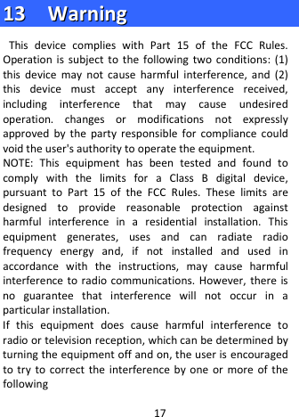  1133    WWaarrnniinngg  This device complies with Part 15 of the FCC Rules. Operation is subject to the following two conditions: (1) this device may not cause harmful interference, and (2) this device must accept any interference received, including interference that may cause undesired operation. changes or modifications not expressly approved by the party responsible for compliance could void the user&apos;s authority to operate the equipment. NOTE: This equipment has been tested and found to comply with the limits for a Class B digital device, pursuant to Part 15 of the FCC Rules. These limits are designed to provide reasonable protection against harmful interference in a residential installation. This equipment generates, uses and can radiate radio frequency energy and, if not installed and used in accordance with the instructions, may cause harmful interference to radio communications. However, there is no guarantee that interference will not occur in a particular installation. If this equipment does cause harmful interference to radio or television reception, which can be determined by turning the equipment off and on, the user is encouraged to try to correct the interference by one or more of the following 17 