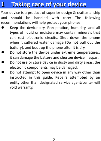  11    TTaakkiinngg  ccaarree  ooff  yyoouurr  ddeevviiccee  Your device is a product of superior design &amp; craftsmanship and should be handled with care: The following recommendations will help protect your phone:  Keep  the  device dry. Precipitation, humidity, and all types of liquid or moisture may contain minerals that can  rust electronic circuits. Shut down the phone when it suffered water damage (Do not pull out the battery), and boot up the phone after it is dry.  Do not store the device under extreme temperatures; it can damage the battery and shorten device lifespan.  Do not use or store device in dusty and dirty areas; the electronic components may be damaged.  Do not attempt to open device in any way other than instructed in this guide. Repairs attempted by an entity other than designated service agent/center will void warranty.        2 