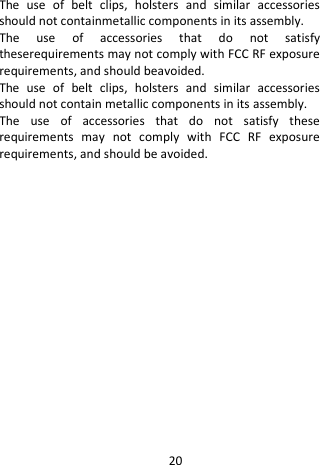  The use of belt clips, holsters and similar accessories should not containmetallic components in its assembly.   The use of accessories that do not satisfy theserequirements may not comply with FCC RF exposure requirements, and should beavoided. The use of belt clips, holsters and similar accessories should not contain metallic components in its assembly.   The use of accessories that do not satisfy these requirements may not comply with FCC RF exposure requirements, and should be avoided.  20 