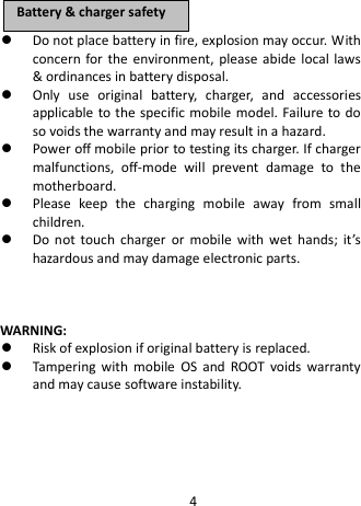   Do not place battery in fire, explosion may occur. With concern for the environment, please abide local laws &amp; ordinances in battery disposal.  Only use original battery, charger, and accessories applicable to the specific mobile model. Failure to do so voids the warranty and may result in a hazard.  Power off mobile prior to testing its charger. If charger malfunctions, off-mode will prevent damage to the motherboard.  Please keep the charging mobile away from small children.  Do not touch charger or mobile with wet hands; it’s hazardous and may damage electronic parts.      WARNING:  Risk of explosion if original battery is replaced.  Tampering with mobile OS and ROOT voids warranty and may cause software instability.     BBaatttteerryy  &amp;&amp;  cchhaarrggeerr  ssaaffeettyy  4 