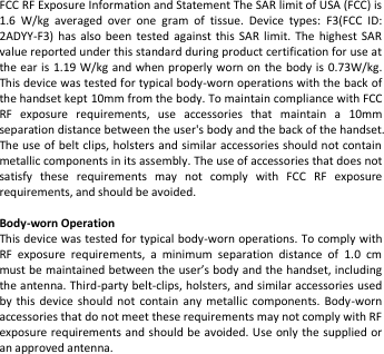   FCC RF Exposure Information and Statement The SAR limit of USA (FCC) is 1.6  W/kg  averaged  over  one  gram  of  tissue.  Device  types:  F3(FCC  ID:   2ADYY-F3)  has  also  been  tested  against  this  SAR  limit.  The  highest  SAR value reported under this standard during product certification for use at the ear is 1.19 W/kg  and when properly worn on the  body is  0.73W/kg. This device was tested for typical body-worn operations with the back of the handset kept 10mm from the body. To maintain compliance with FCC RF  exposure  requirements,  use  accessories  that  maintain  a  10mm   separation distance between the user&apos;s body and the back of the handset. The use of belt clips, holsters and similar accessories should not contain metallic components in its assembly. The use of accessories that does not satisfy  these  requirements  may  not  comply  with  FCC  RF  exposure requirements, and should be avoided.  Body-worn Operation This device was tested for typical body-worn operations. To comply with RF  exposure  requirements,  a  minimum  separation  distance  of  1.0  cm must be maintained between the user’s body and the handset, including the antenna. Third-party belt-clips, holsters, and similar accessories used by  this  device  should  not  contain  any  metallic  components.  Body-worn accessories that do not meet these requirements may not comply with RF exposure requirements and should be avoided. Use only the supplied or an approved antenna.   