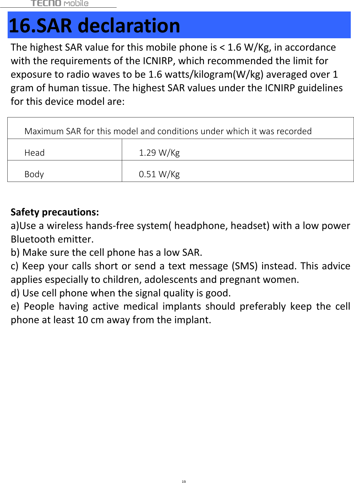  19 16.SAR declaration The highest SAR value for this mobile phone is &lt; 1.6 W/Kg, in accordance with the requirements of the ICNIRP, which recommended the limit for exposure to radio waves to be 1.6 watts/kilogram(W/kg) averaged over 1 gram of human tissue. The highest SAR values under the ICNIRP guidelines for this device model are:   Maximum SAR for this model and conditions under which it was recorded Head  1.29 W/Kg   Body  0.51 W/Kg    Safety precautions: a)Use a wireless hands-free system( headphone, headset) with a low power Bluetooth emitter. b) Make sure the cell phone has a low SAR. c) Keep your calls short or send a text message (SMS) instead. This advice applies especially to children, adolescents and pregnant women. d) Use cell phone when the signal quality is good. e)  People  having  active  medical  implants  should  preferably  keep  the  cell phone at least 10 cm away from the implant.         