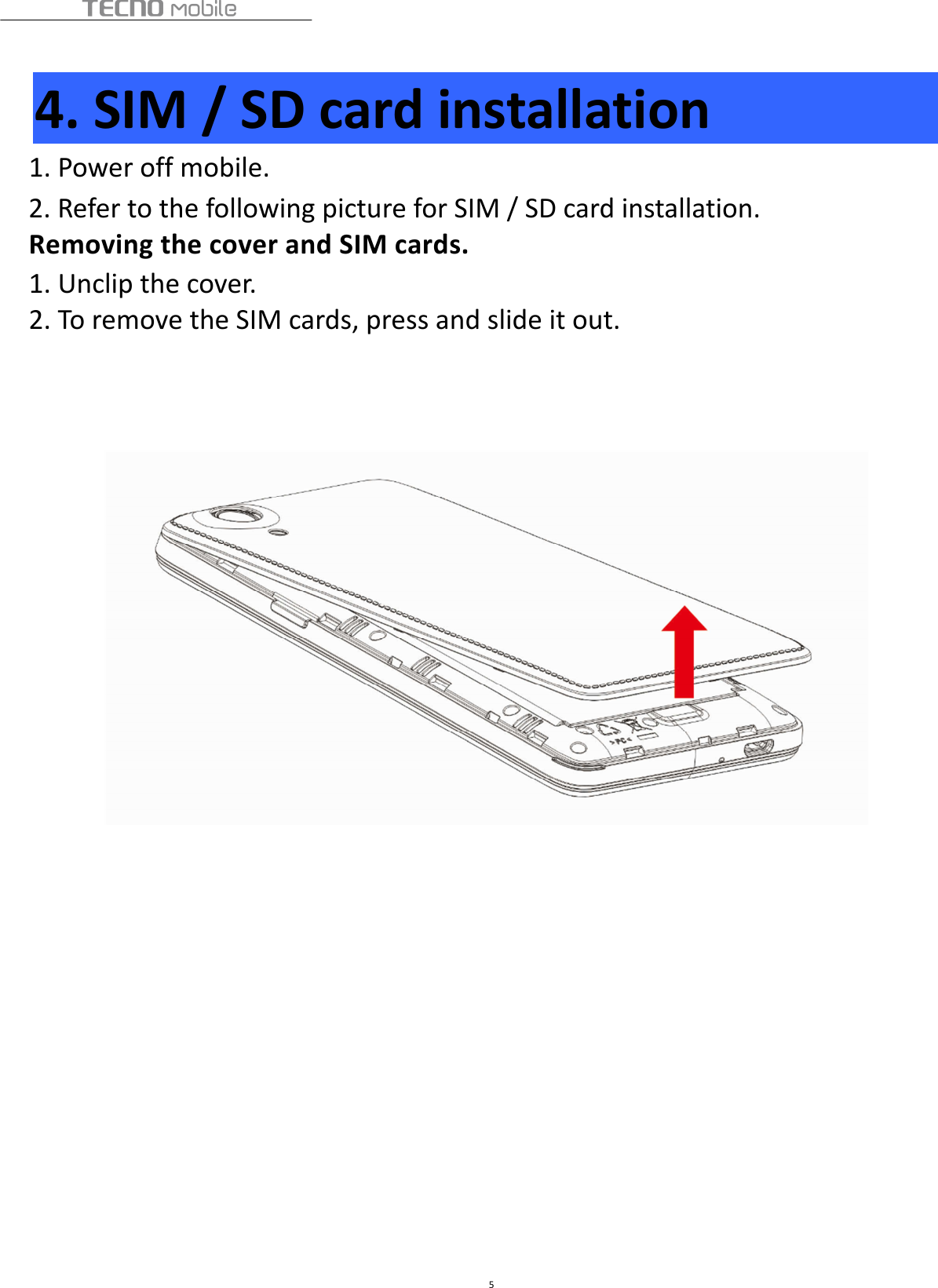  5  4. SIM / SD card installation 1. Power off mobile. 2. Refer to the following picture for SIM / SD card installation. Removing the cover and SIM cards. 1. Unclip the cover. 2. To remove the SIM cards, press and slide it out.                      